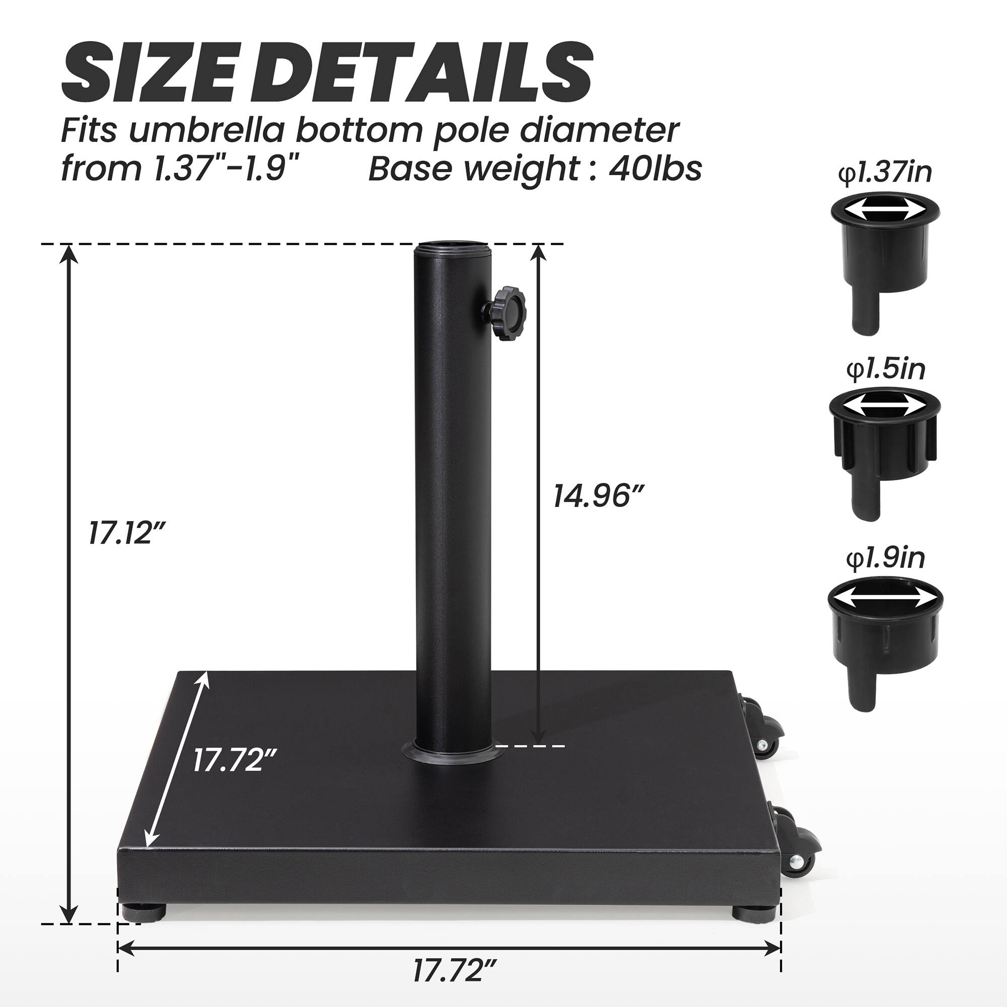 **SIZE DETAILS**

Fits umbrella bottom pole diameter from 1.37"-1.9"

Base weight: 40lbs

- 1.37in
- 1.5in
- 1.9in

- 17.12"
- 14.96"
- 17.72"
- 17.72"