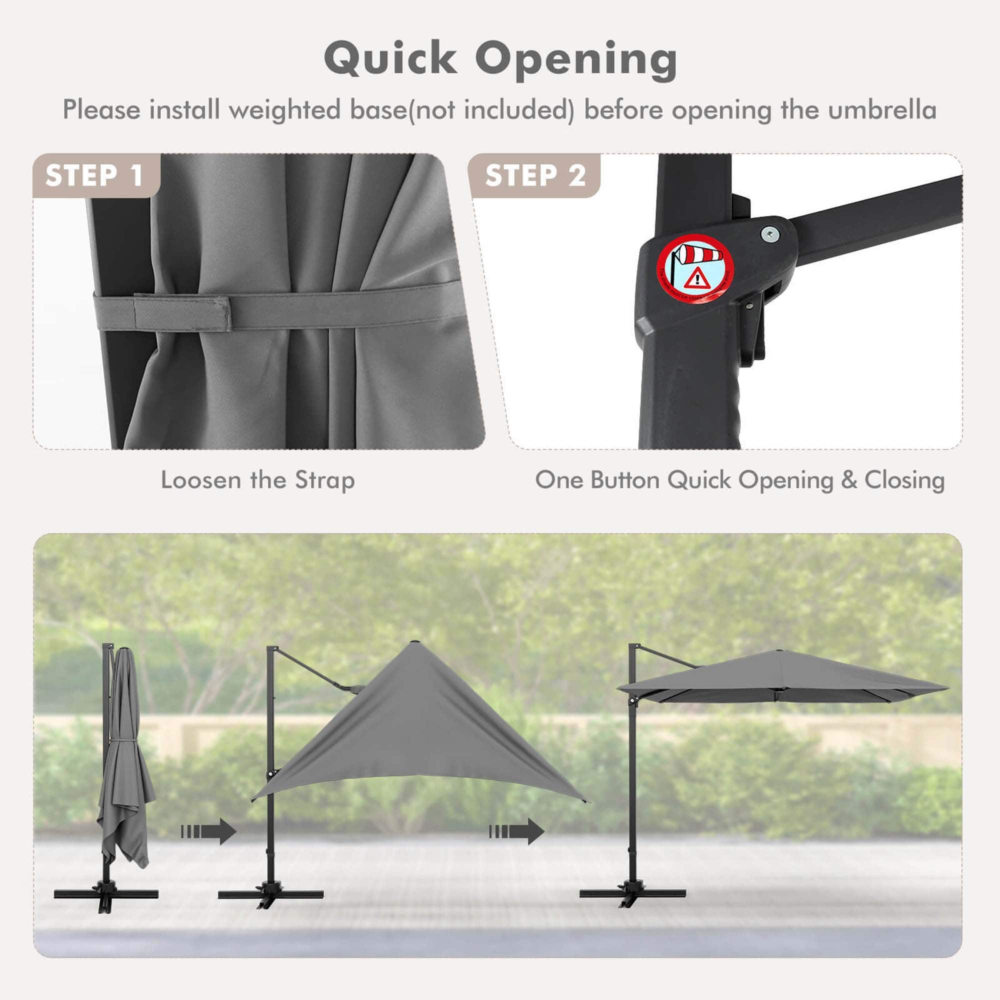 Quick Opening: Please install weighted base (not included) before opening the umbrella.
Step 1: Loosen the Strap.
Step 2: One Button Quick Opening & Closing.