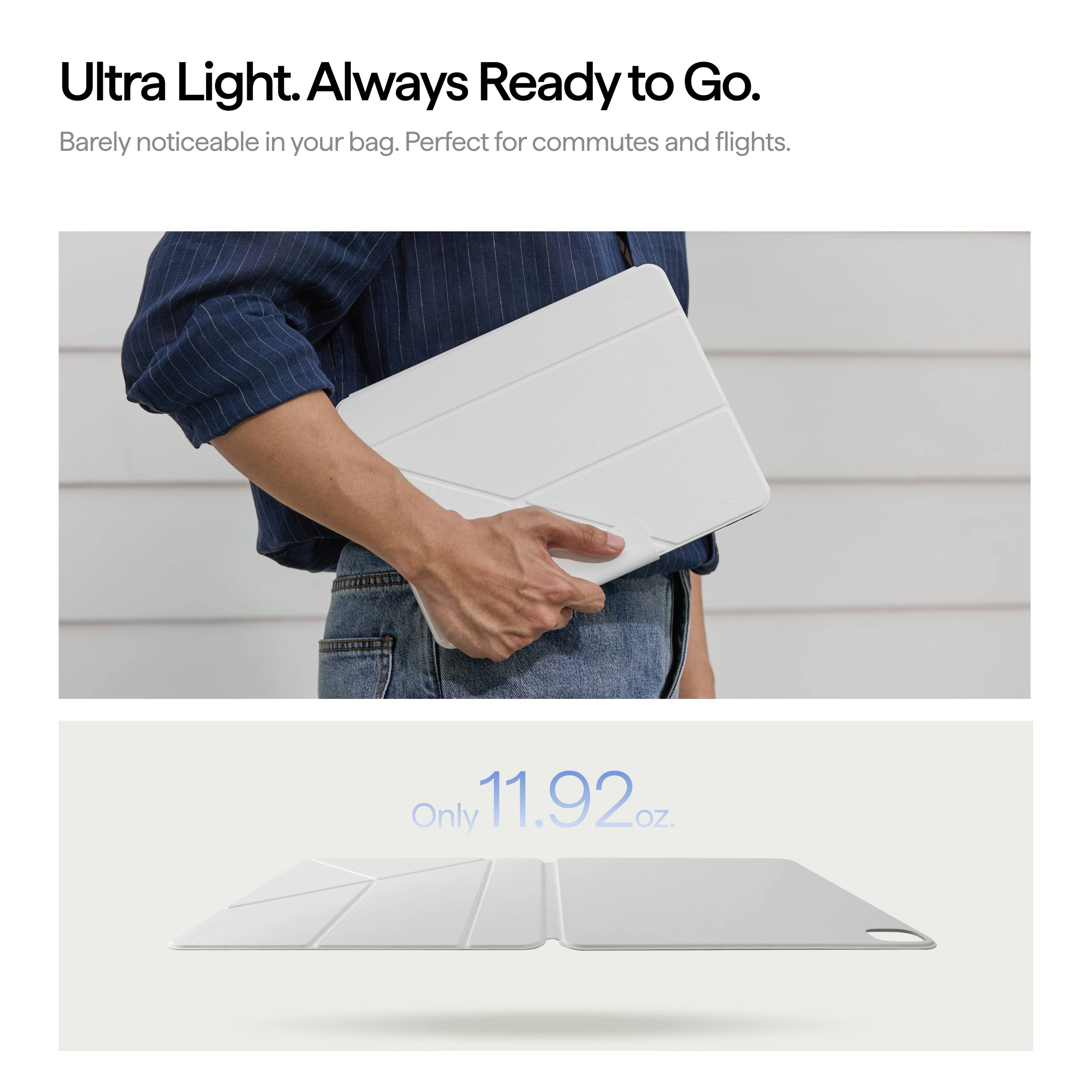 Ultra Light. Always Ready to Go.  
Barely noticeable in your bag. Perfect for commutes and flights.  
Only 11.92 oz.