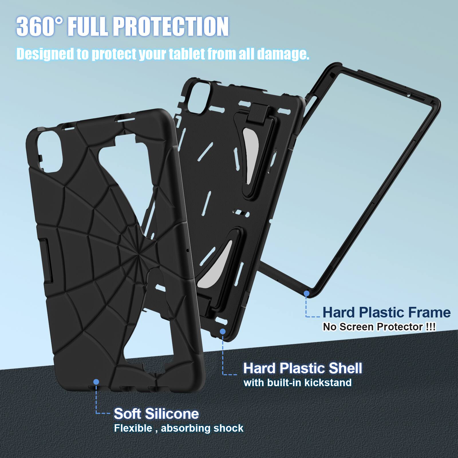360° FULL PROTECTION  
Designed to protect your tablet from all damage.  

- Hard Plastic Frame  
  No Screen Protector !!!  

- Hard Plastic Shell with built-in kickstand  

- Soft Silicone  
  Flexible, absorbing shock