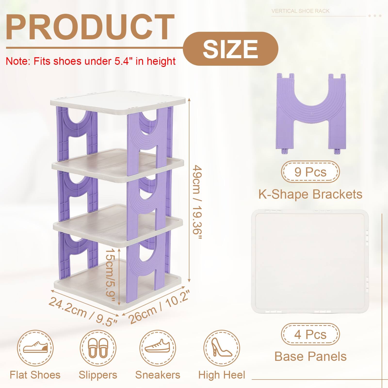 VERTICAL SHOE RACK

PRODUCT SIZE

Note: Fits shoes under 5.4" in height

- M 49cm / 19.36"
- M 15cm / 5.9" H
- H 10.2" / 26cm
- I 9.5" / 24.2cm

- 9 Pcs M K-Shape Brackets
- 4 Pcs Base Panels

Flat Shoes Slippers Sneakers High Heel