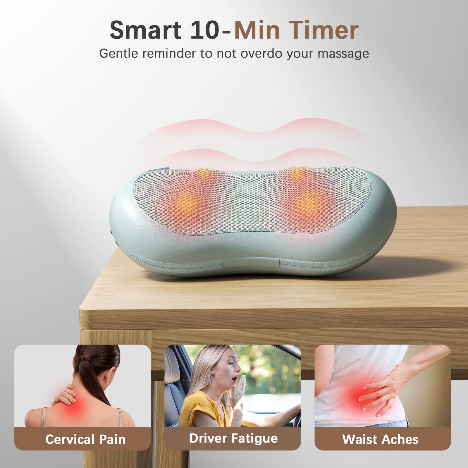 Smart 10-Min Timer  
Gentle reminder to not overdo your massage  

Cervical Pain  
Driver Fatigue  
Waist Aches