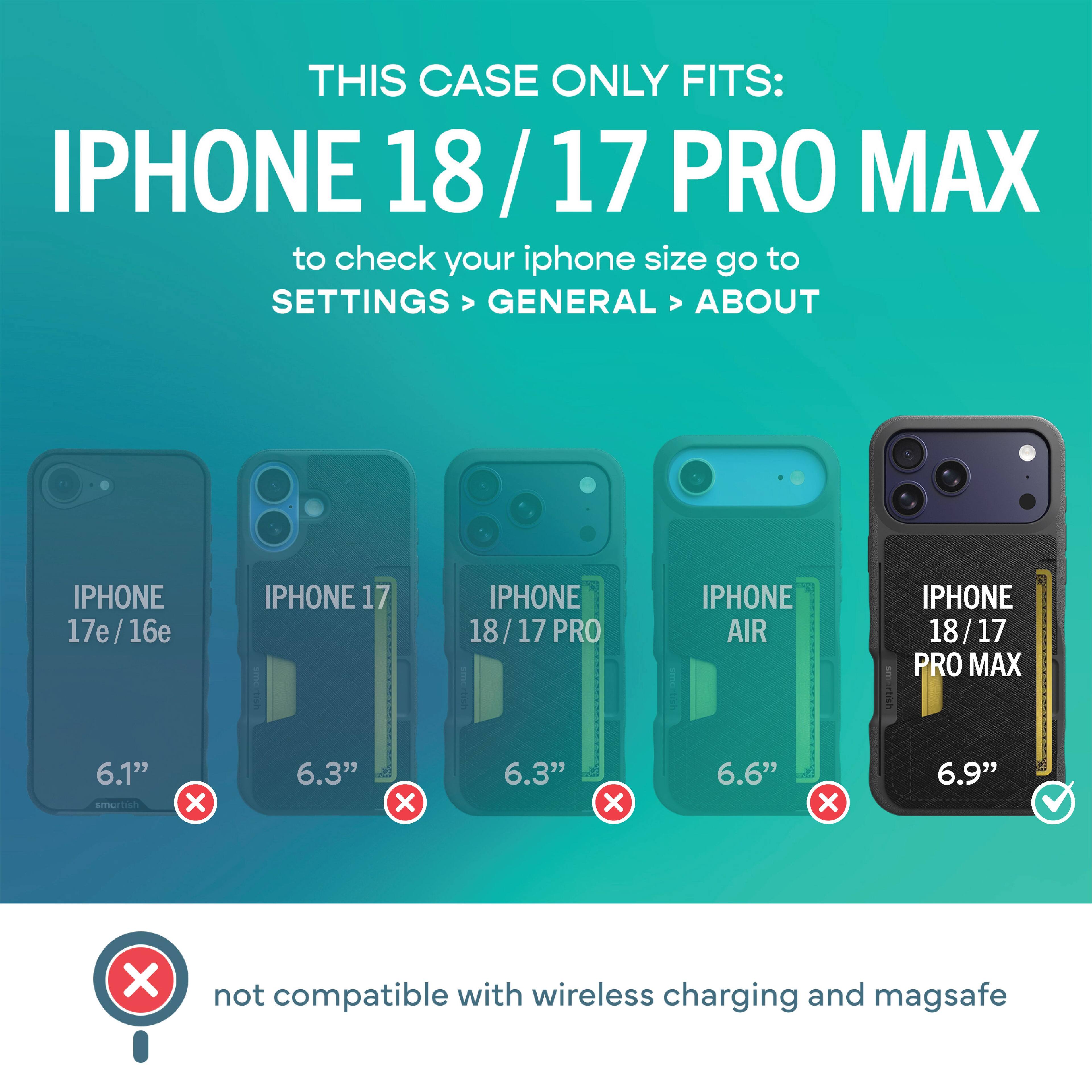 THIS CASE ONLY FITS: IPHONE 18/17 PRO MAX  
to check your iphone size go to SETTINGS > GENERAL > ABOUT

IPHONE 17e/16e  
IPHONE 17  
IPHONE 18/17 PRO  
IPHONE AIR  
IPHONE 18/17 PRO MAX

6.1"  
6.3"  
6.3"  
6.6"  
6.9"

not compatible with wireless charging and magsafe