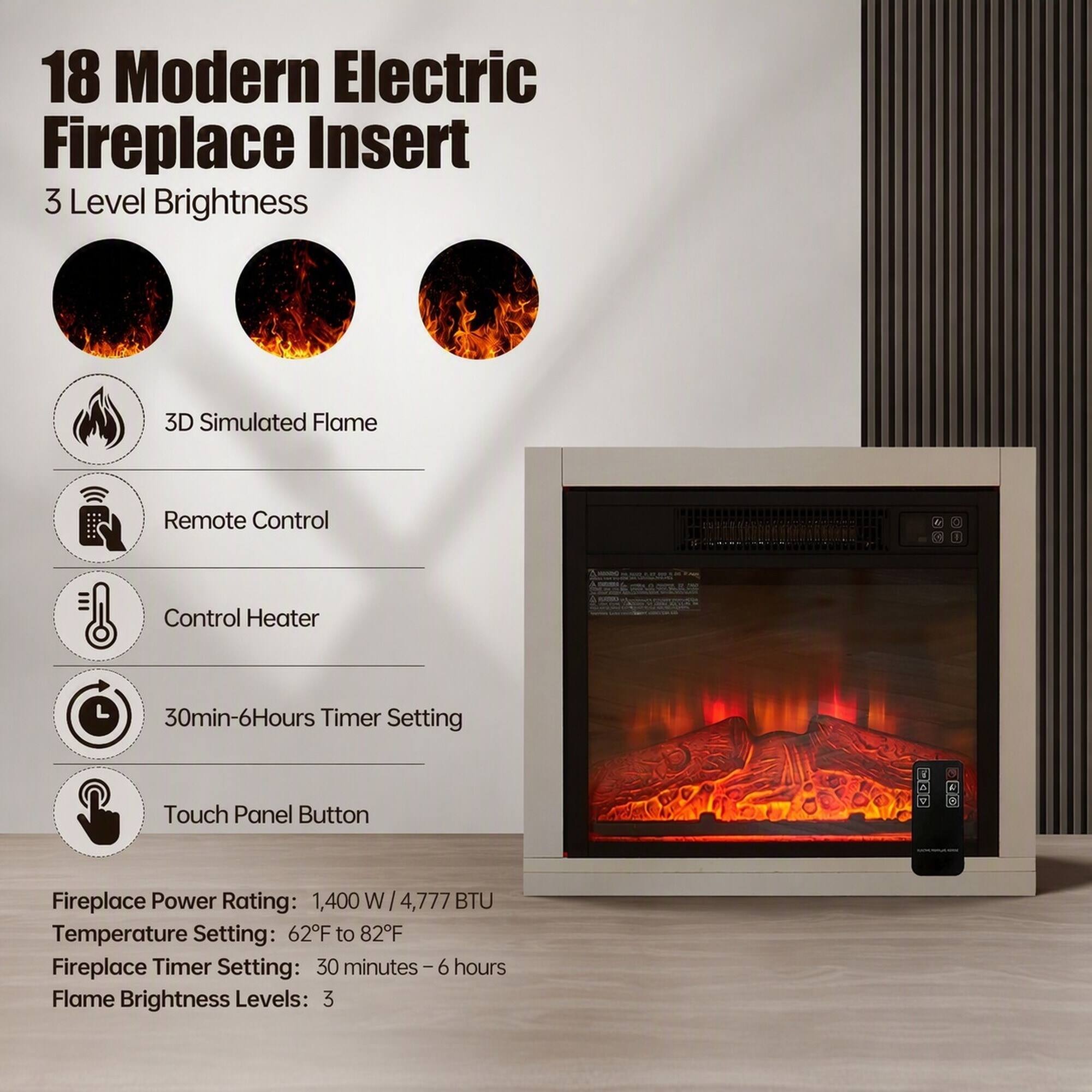 18 Modern Electric Fireplace Insert  
3 Level Brightness  

- 3D Simulated Flame  
- Remote Control  
- Control Heater  
- 30min-6Hours Timer Setting  
- Touch Panel Button  

Fireplace Power Rating: 1,400 W / 4,777 BTU  
Temperature Setting: 62°F to 82°F  
Fireplace Timer Setting: 30 minutes - 6 hours  
Flame Brightness Levels: 3