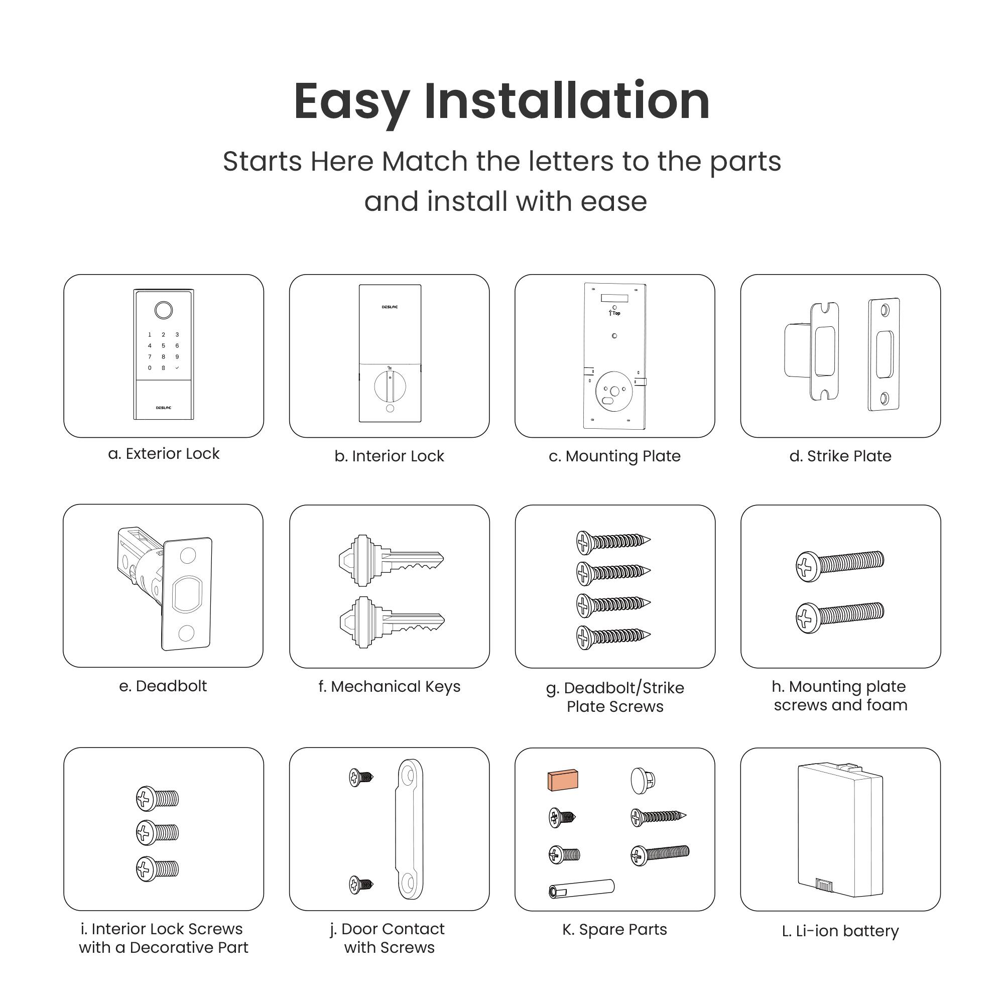 Easy Installation  
Starts Here  
Match the letters to the parts and install with ease

a. Exterior Lock  
b. Interior Lock  
c. Mounting Plate  
d. Strike Plate  
e. Deadbolt  
f. Mechanical Keys  
g. Deadbolt/Strike Plate Screws  
h. Mounting Plate Screws and Foam  
i. Interior Lock Screws with a Decorative Part  
j. Door Contact with Screws  
k. Spare Parts  
l. Li-ion battery