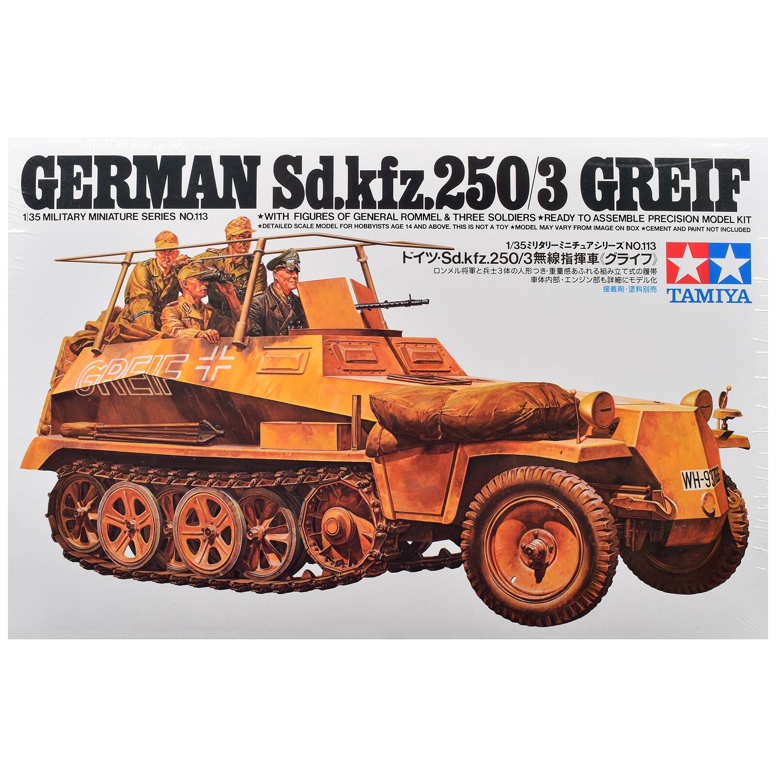 GERMAN Sd.kfz.250/3 GREIF  
1/35 MILITARY MINIATURE SERIES NO.113  
*WITH FIGURES OF GENERAL ROMMEL & THREE SOLDIERS  
*READY TO ASSEMBLE PRECISION MODEL KIT  
*DETAILED SCALE MODEL FOR HOBBYISTS AGE 14 AND ABOVE. THIS IS NOT A TOY  
*MODEL MAY VARY FROM IMAGE ON BOX  
*CEMENT AND PAINT NOT INCLUDED  

1/35 NO.113 Sd.kfz.250/3  
TAMIYA  

JL GREIF  
WH-9