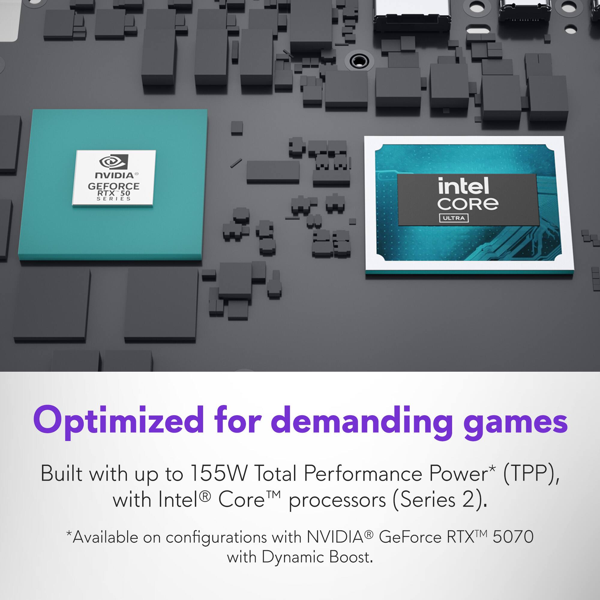 NVIDIA GEFORCE RTX 50 SERIES - intel CORE ULTRA

Optimized for demanding games

Built with up to 155W Total Performance Power* (TPP), with Intel® Core™ processors (Series 2).

*Available on configurations with NVIDIA® GeForce RTX™ 5070 with Dynamic Boost.