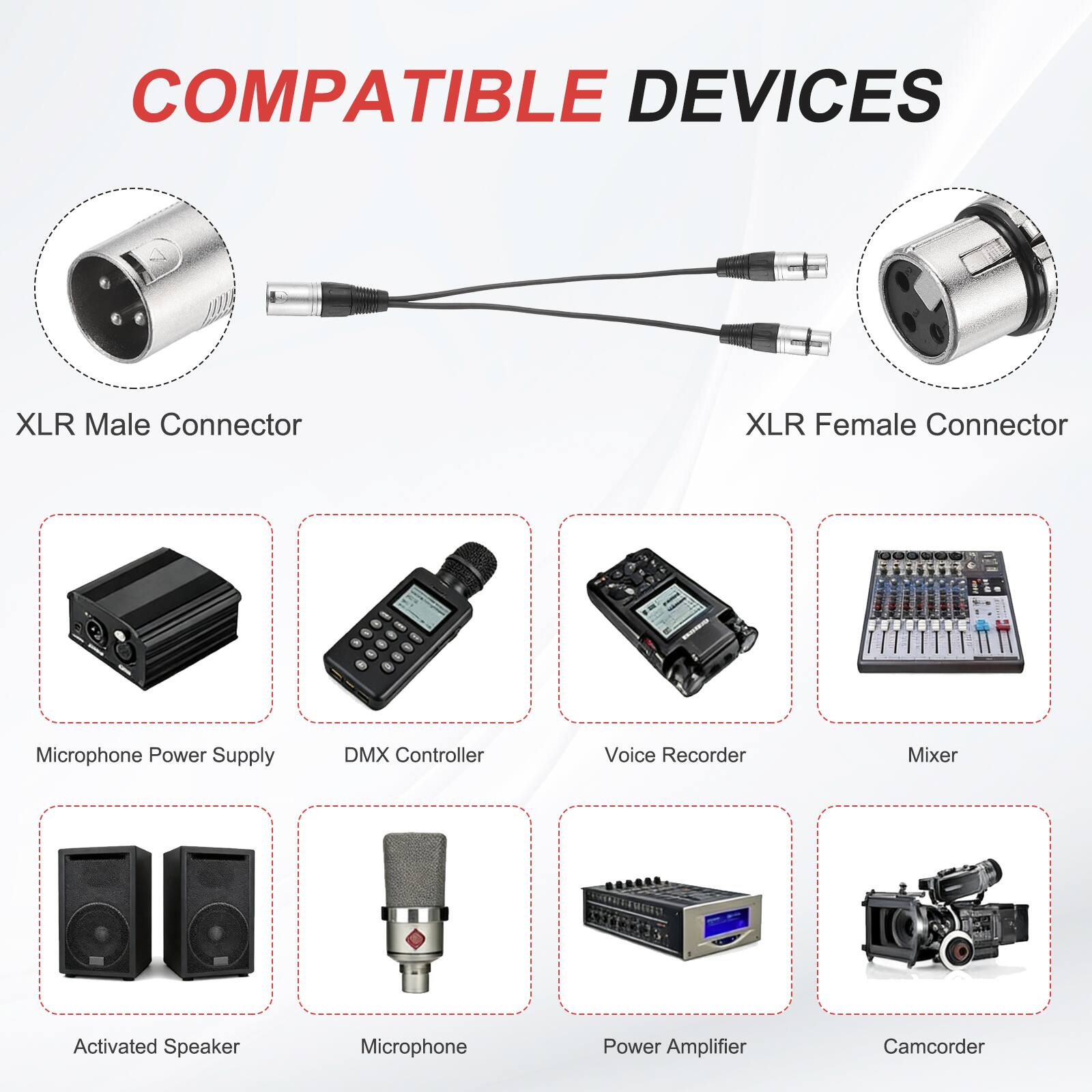 COMPATIBLE DEVICES

- XLR Male Connector
- XLR Female Connector
- Microphone Power Supply
- DMX Controller
- Voice Recorder
- Mixer
- Activated Speaker
- Microphone
- Power Amplifier
- Camcorder