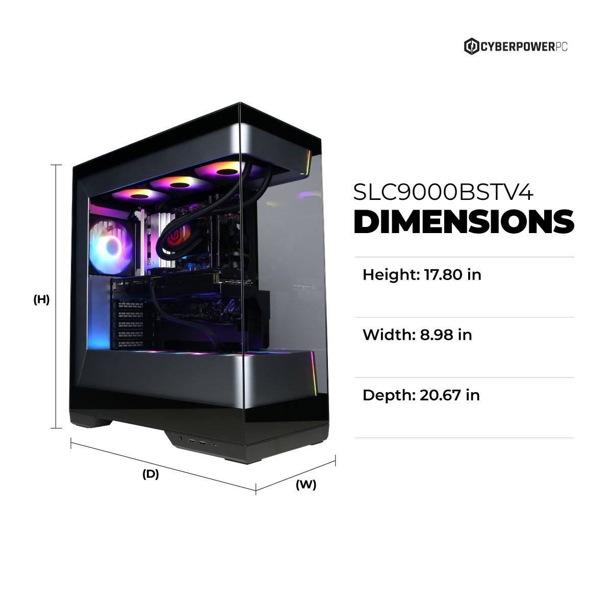 CYBERPOWERPC SLC9000BSTV4 DIMENSIONS  
Height: 17.80 in  
Width: 8.98 in  
Depth: 20.67 in