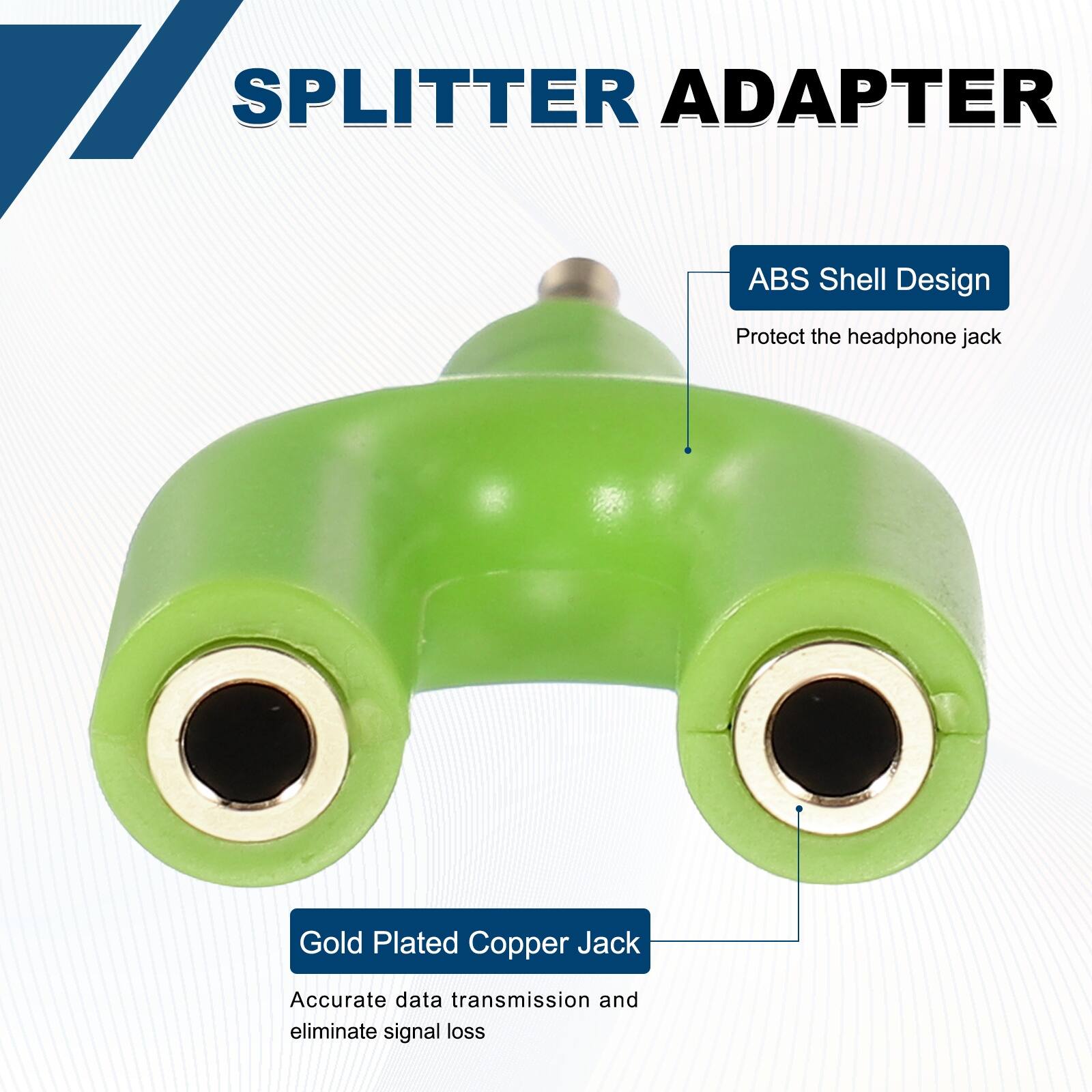 SPLITTER ADAPTER

ABS Shell Design
Protect the headphone jack

Gold Plated Copper Jack
Accurate data transmission and eliminate signal loss