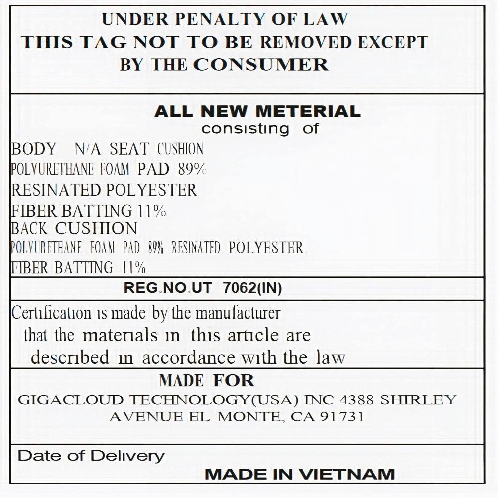 UNDER PENALTY OF LAW THIS TAG NOT TO BE REMOVED EXCEPT BY THE CONSUMER

ALL NEW MATERIAL consisting of

BODY N/A SEAT CUSHION
POLYURETHANE FOAM PAD 89%
RESINATED POLYESTER
FIBER BATTING 11%

BACK CUSHION
POLYURETHANE FOAM PAD 89% RESINATED POLYESTER
FIBER BATTING 11%

REG. NO. UT 7062(IN)

Certification is made by the manufacturer that the materials in this article are described in accordance with the law

MADE FOR
GIGACLOUD TECHNOLOGY(USA) INC
4388 SHIRLEY AVENUE EL MONTE, CA 91731

Date of Delivery

MADE IN VIETNAM