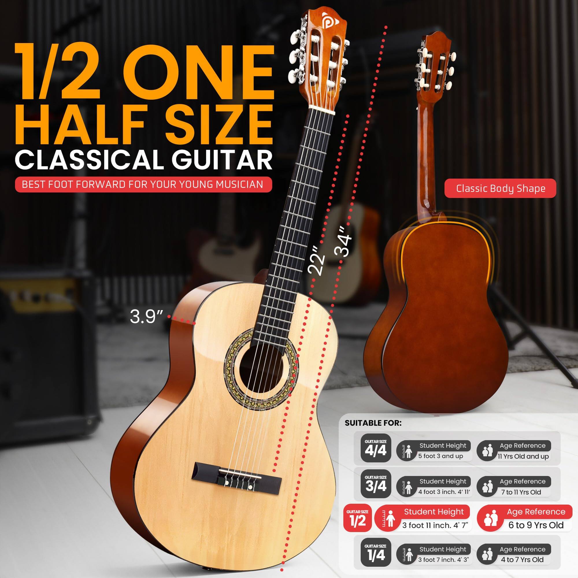 1/2 ONE HALF SIZE CLASSICAL GUITAR  
BEST FOOT FORWARD FOR YOUR YOUNG MUSICIAN  

Classic Body Shape  
34" x 22" x 3.9"  

SUITABLE FOR:  

- 4/4  
  Student Height: 5 foot 3 and up  
  Age Reference: 11 Yrs Old and up  

- 3/4  
  Student Height: 4 foot 3 inch  
  Age Reference: 7 to 11 Yrs Old  

- 1/2  
  Student Height: 3 foot 11 inch  
  Age Reference: 6 to 9 Yrs Old  

- 1/4  
  Student Height: 3 foot 7 inch  
  Age Reference: 4 to 7 Yrs Old