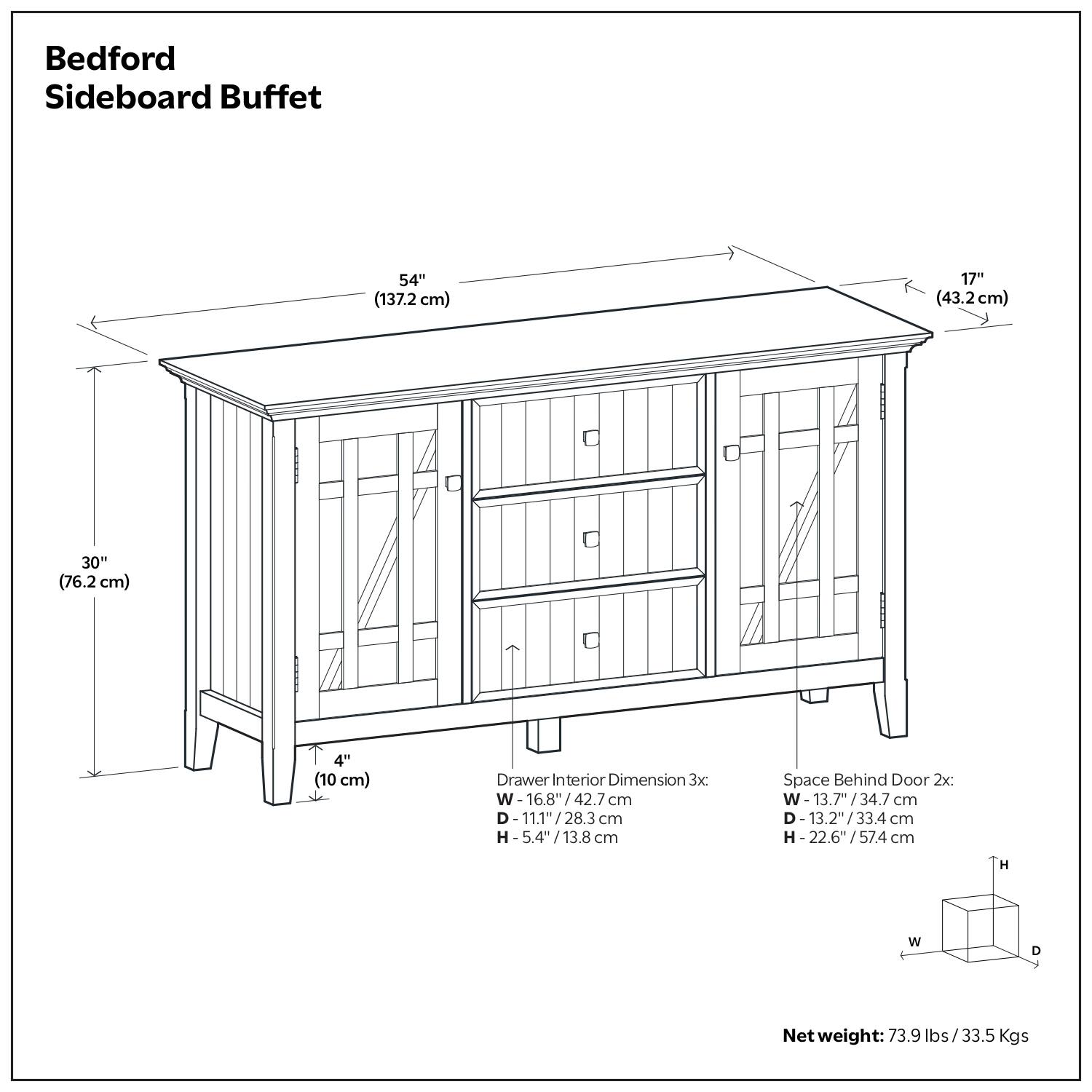 Bedford Sideboard Buffet  
Dimensions:  
- Length: 54" (137.2 cm)  
- Depth: 17" (43.2 cm)  
- Height: 30" (76.2 cm)  
- Leg Height: 4" (10 cm)  

Drawer Interior Dimensions (3x):  
- Width: 16.8" (42.7 cm)  
- Depth: 11.1" (28.3 cm)  
- Height: 5.4" (13.8 cm)  

Space Behind Door (2x):  
- Width: 13.7" (34.7 cm)  
- Depth: 13.2" (33.4 cm)  
- Height: 22.6" (57.4 cm)  

Net Weight: 73.9 lbs (33.5 Kgs)