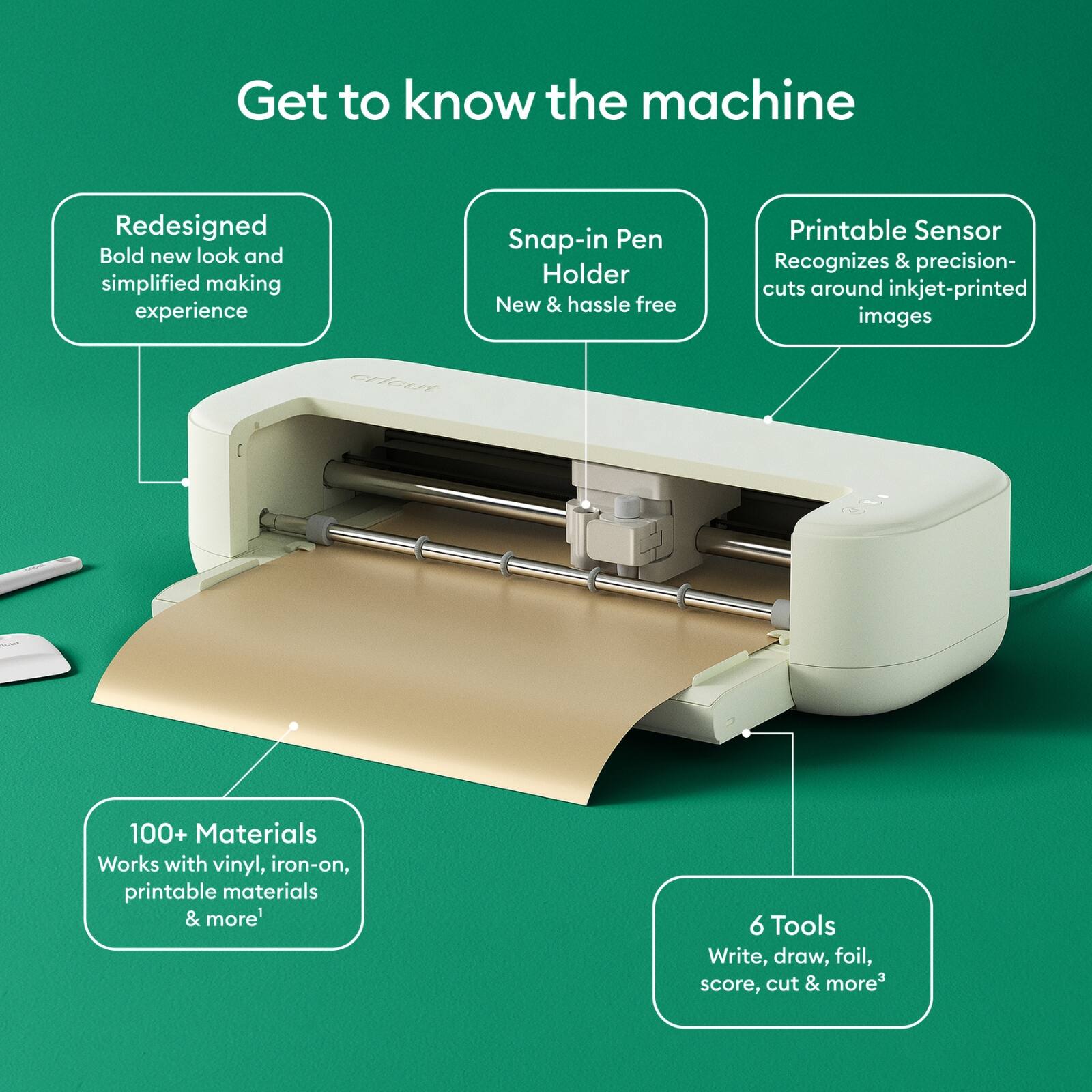 Get to know the machine

- Redesigned
  - Bold new look and simplified making experience

- Snap-in Pen Holder
  - New & hassle free

- Printable Sensor
  - Recognizes & precision-cuts around inkjet-printed images

- 100+ Materials
  - Works with vinyl, iron-on, printable materials & more

- 6 Tools
  - Write, draw, foil, score, cut & more