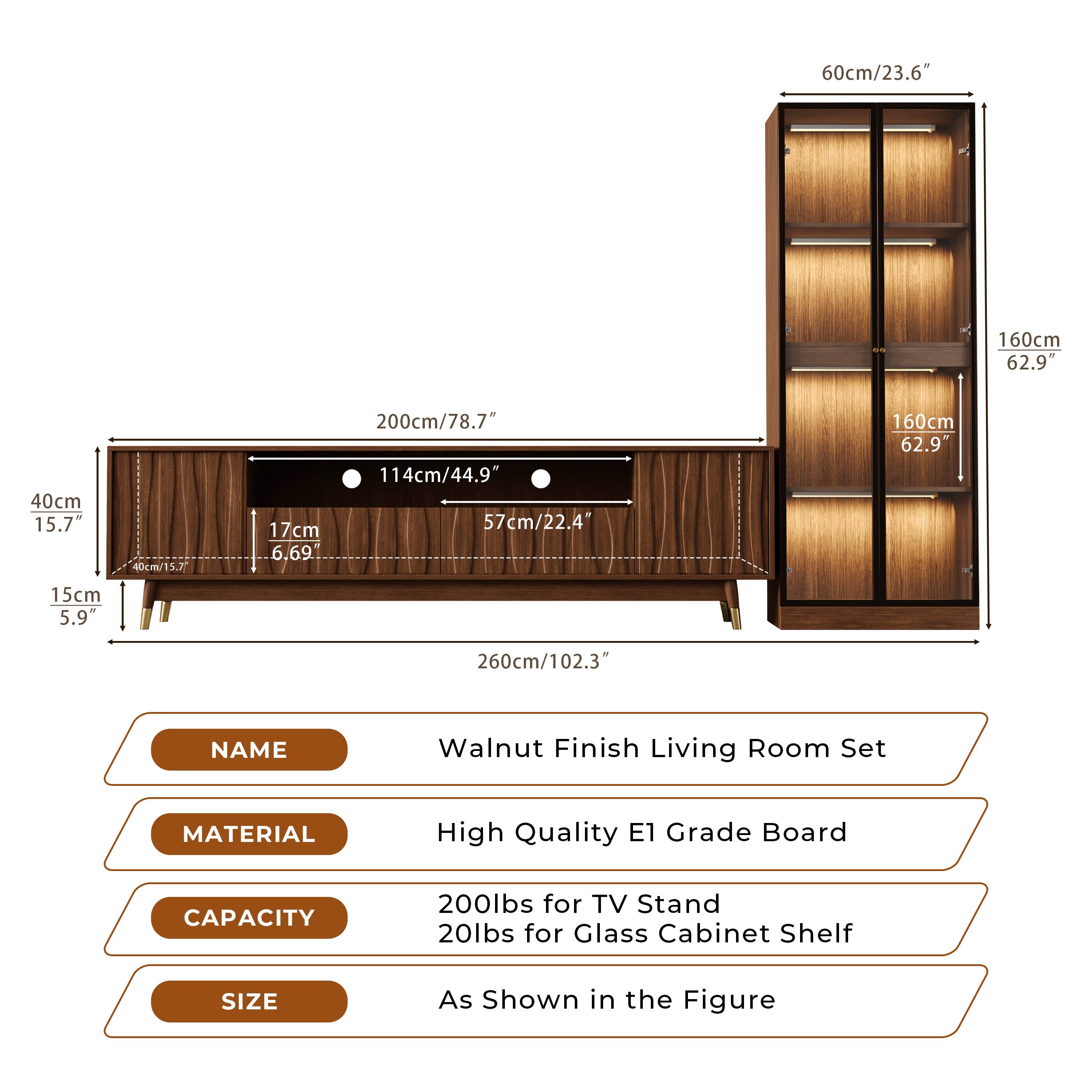 **NAME**  
Walnut Finish Living Room Set

**MATERIAL**  
High Quality E1 Grade Board

**CAPACITY**  
200lbs for TV Stand  
20lbs for Glass Cabinet Shelf

**SIZE**  
As Shown in the Figure

- 260cm/102.3"
- 200cm/78.7"
- 114cm/44.9"
- 57cm/22.4"
- 40cm/15.7"
- 17cm/6.69"
- 160cm/62.9"
- 60cm/23.6"
- 15cm/5.9"