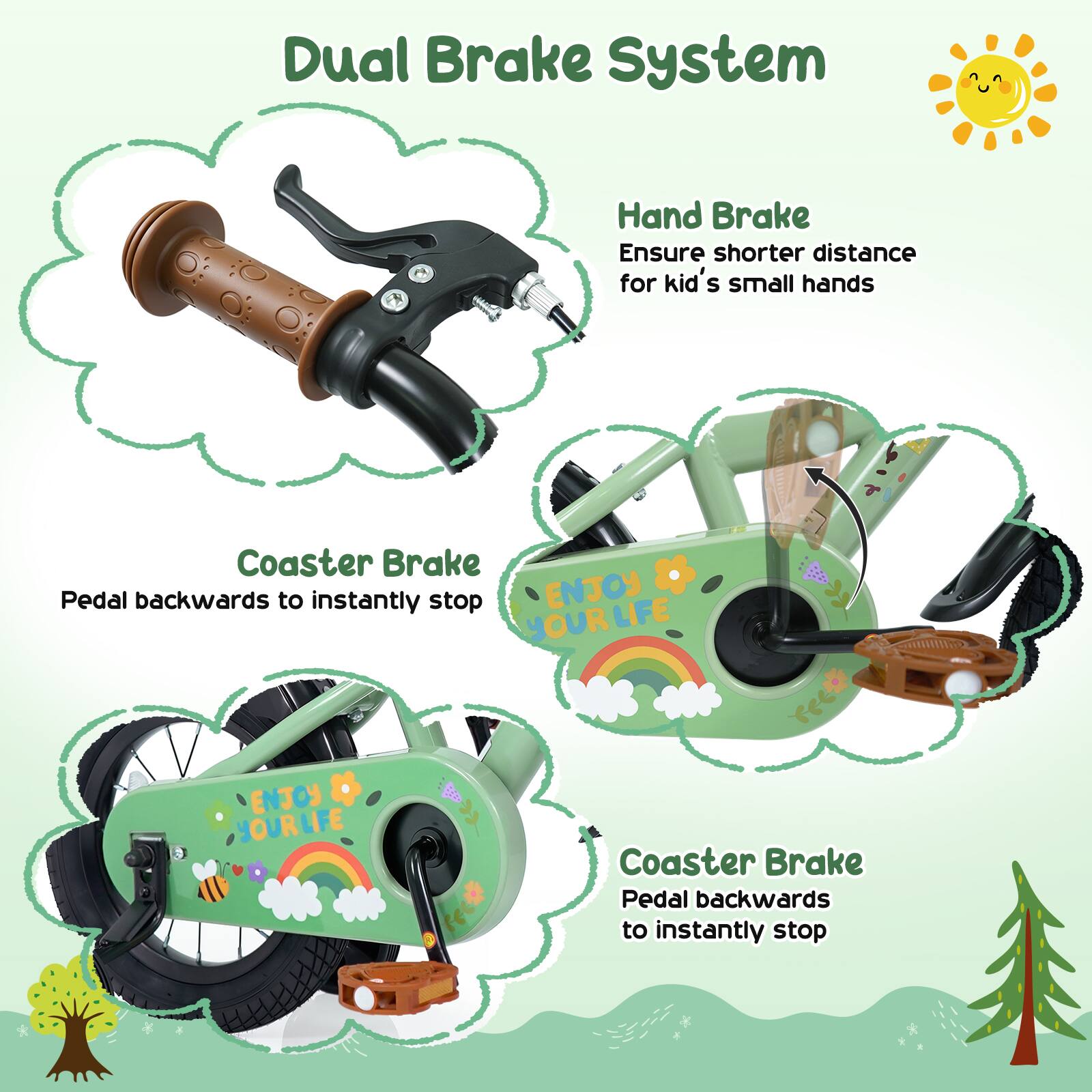 Dual Brake System  
Hand Brake  
Ensure shorter distance for kid's small hands  
Coaster Brake  
Pedal backwards to instantly stop  
ENJOY YOUR LIFE