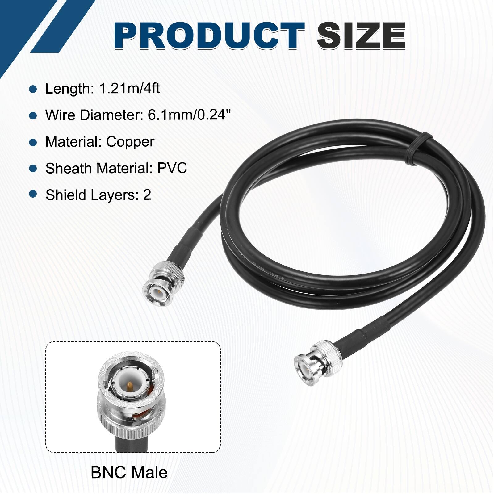 PRODUCT SIZE

- Length: 1.21m/4ft
- Wire Diameter: 6.1mm/0.24"
- Material: Copper
- Sheath Material: PVC
- Shield Layers: 2

BNC Male