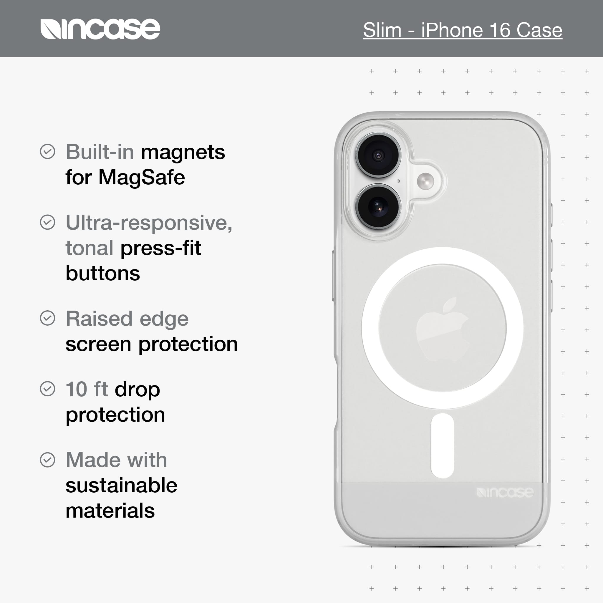 incase Slim - iPhone 16 Case Built-in magnets for MagSafe Ultra-responsive, tonal press-fit buttons Raised edge screen protection 10 ft drop protection Made with sustainable materials incase
