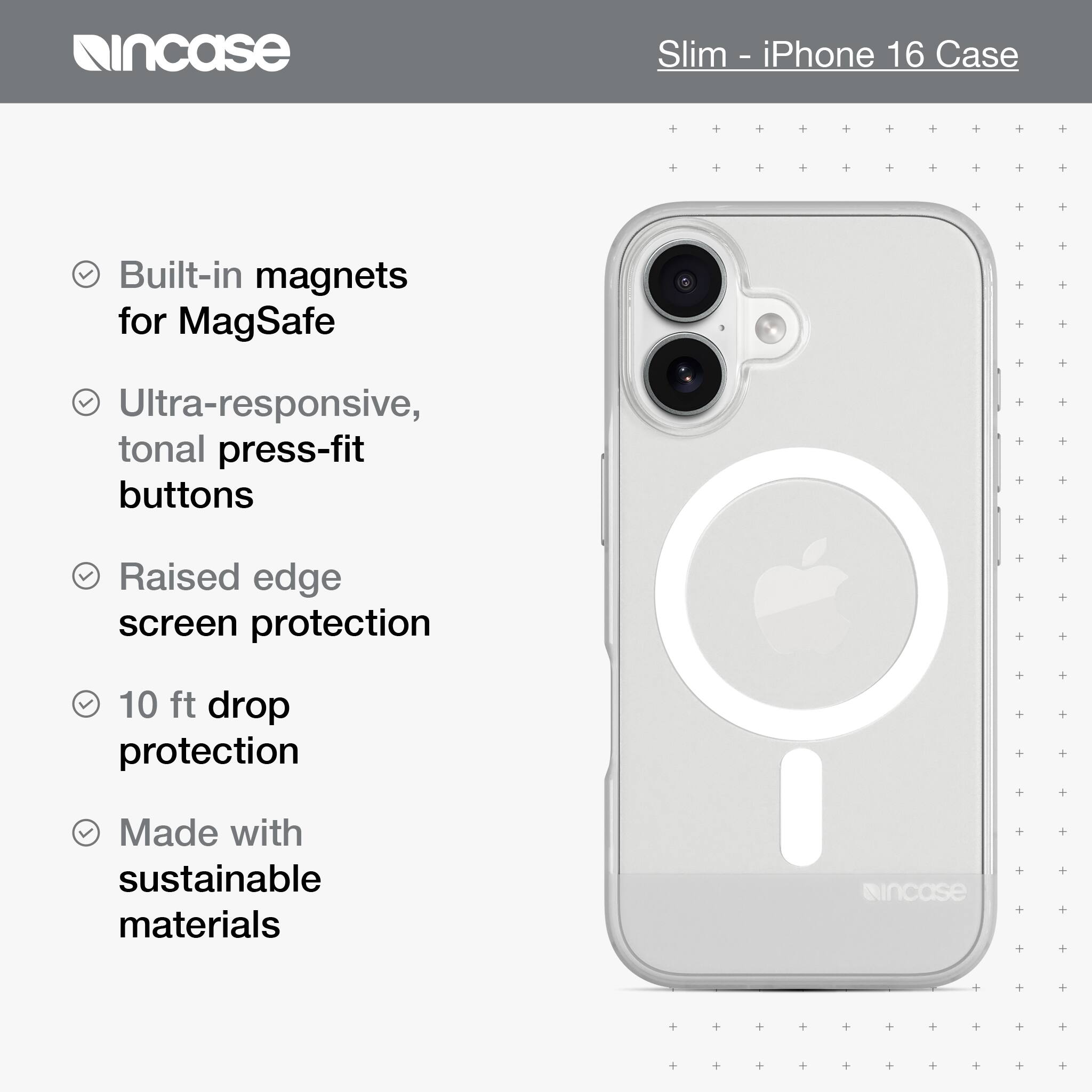 incase Slim - iPhone 16 Case Built-in magnets for MagSafe Ultra-responsive, tonal press-fit buttons Raised edge screen protection 10 ft drop protection Made with sustainable materials incase