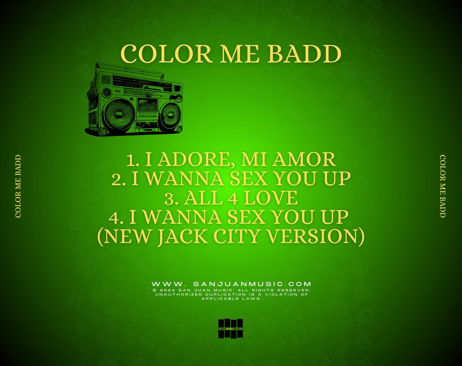 COLOR ME BADD

1. I ADORE, MI AMOR  
2. I WANNA SEX YOU UP  
3. ALL 4 LOVE  
4. I WANNA SEX YOU UP (NEW JACK CITY VERSION)

www.sanjuanmusic.com  
© 2024 SAN JUAN MUSIC. ALL RIGHTS RESERVED. UNAUTHORIZED DUPLICATION IS A VIOLATION OF APPLICABLE LAWS.