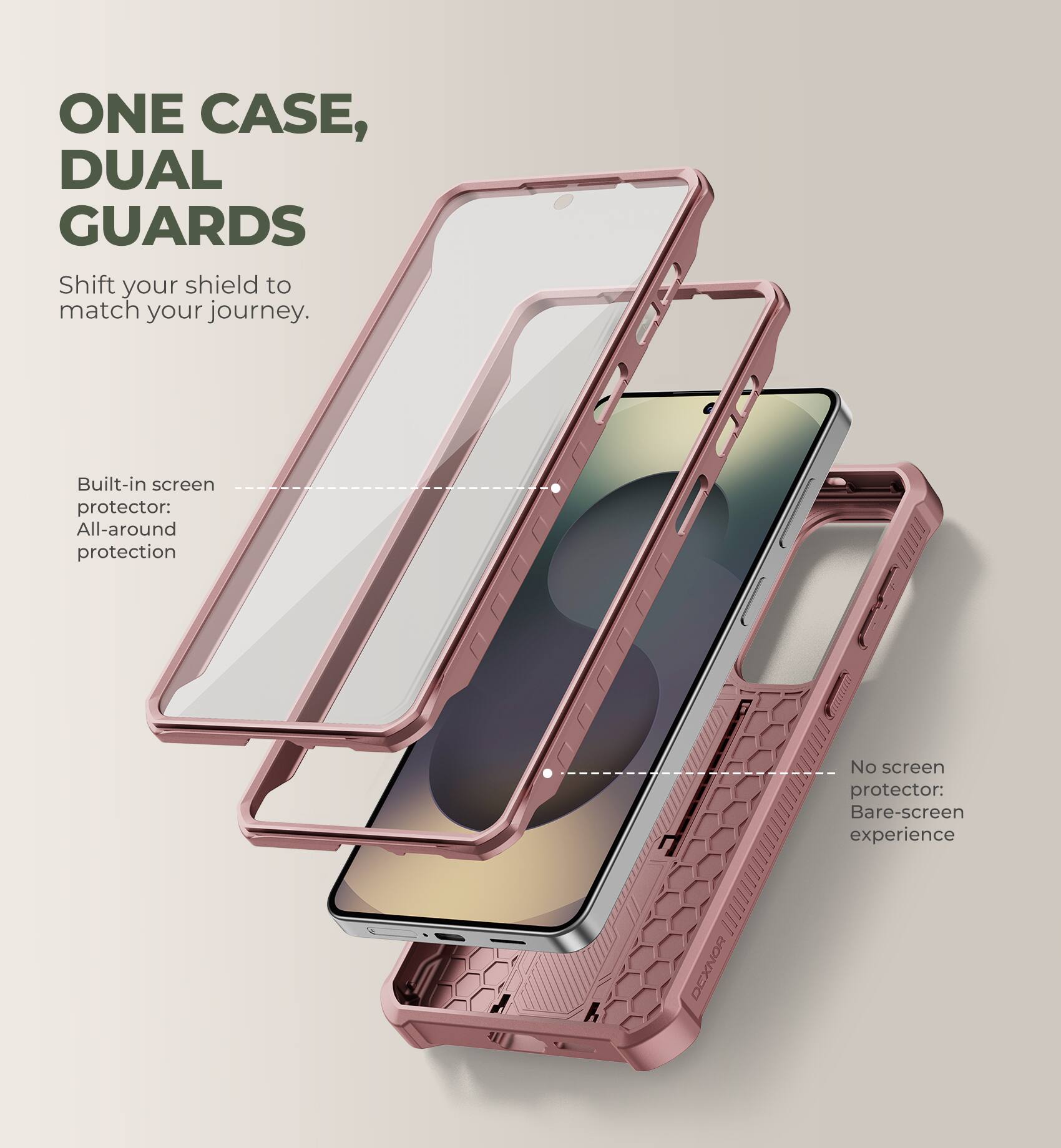 ONE CASE, DUAL GUARDS  
Shift your shield to match your journey.  

Built-in screen protector: All-around protection  
No screen protector: Bare-screen experience  

DEXNOR