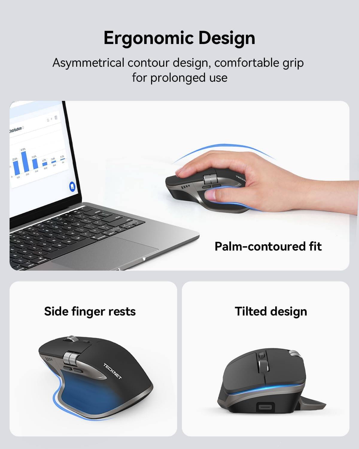 Ergonomic Design  
Asymmetrical contour design, comfortable grip for prolonged use  

Palm-contoured fit  

Side finger rests  

Tilted design  

TECKNET