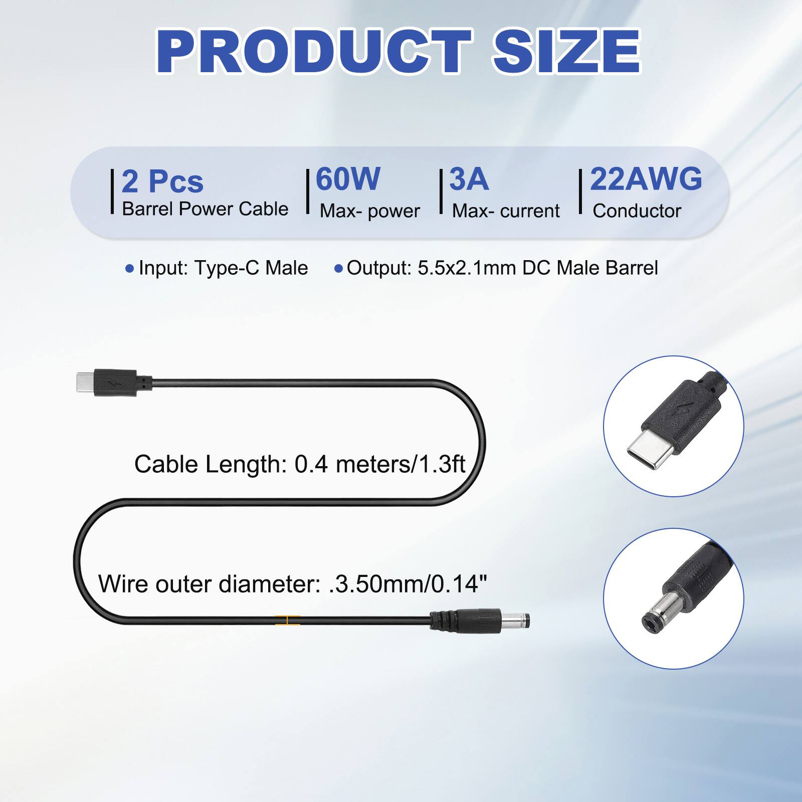 PRODUCT SIZE

2 Pcs Barrel Power Cable
60W Max-power
3A Max-current
22AWG Conductor

Input: Type-C Male
Output: 5.5x2.1mm DC Male Barrel

Cable Length: 0.4 meters/1.3ft
Wire outer diameter: 3.50mm/0.14"
