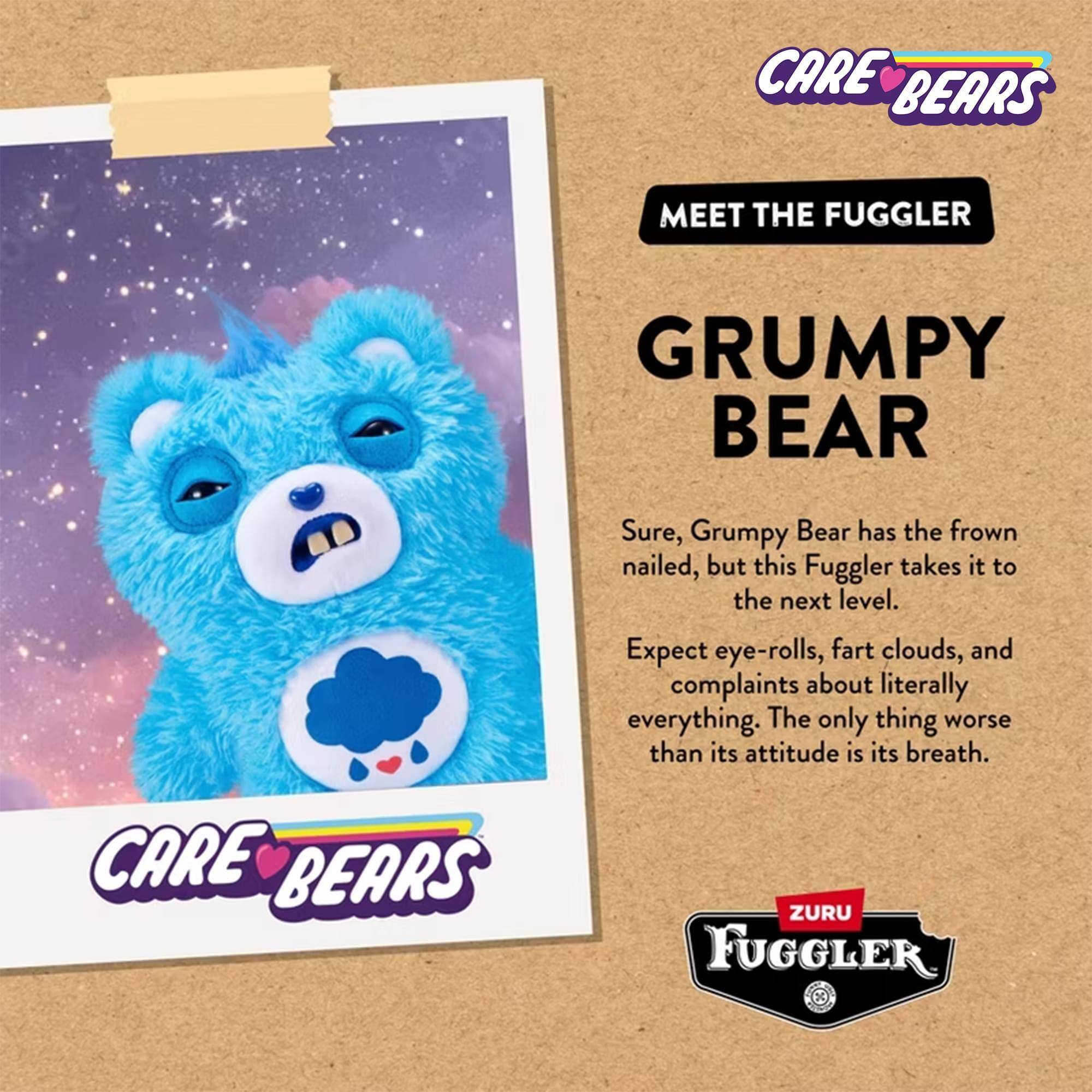CARE BEARS MEET THE FUGGLER  
GRUMPY BEAR  

Sure, Grumpy Bear has the frown nailed, but this Fuggler takes it to the next level. Expect eye-rolls, fart clouds, and complaints about literally everything. The only thing worse than its attitude is its breath.  

CARE BEARS  
ZURU FUGGLER