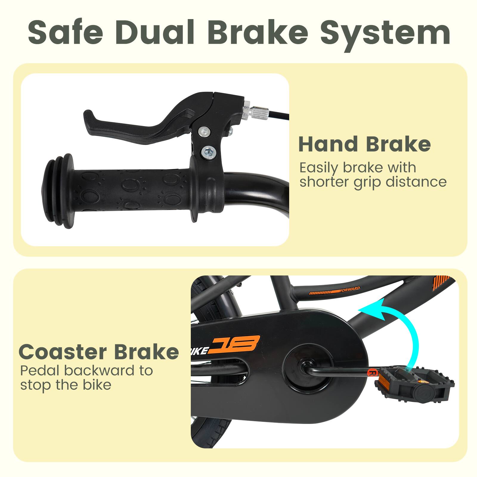 Safe Dual Brake System

Hand Brake
Easily brake with shorter grip distance

Coaster Brake
Pedal backward to stop the bike