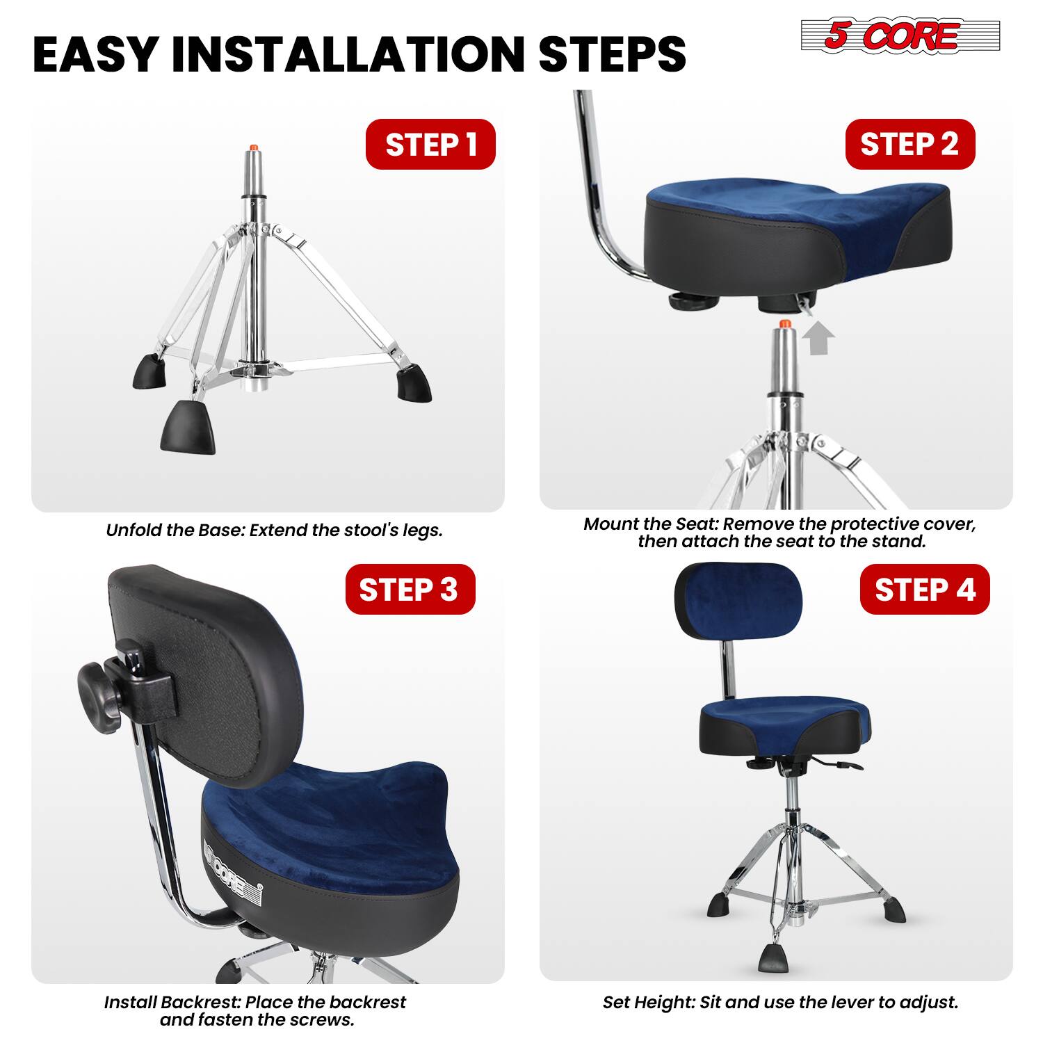 EASY INSTALLATION STEPS

5 CORE

STEP 1
Unfold the Base: Extend the stool's legs.

STEP 2
Mount the Seat: Remove the protective cover, then attach the seat to the stand.

STEP 3
Install Backrest: Place the backrest and fasten the screws.

STEP 4
Set Height: Sit and use the lever to adjust.