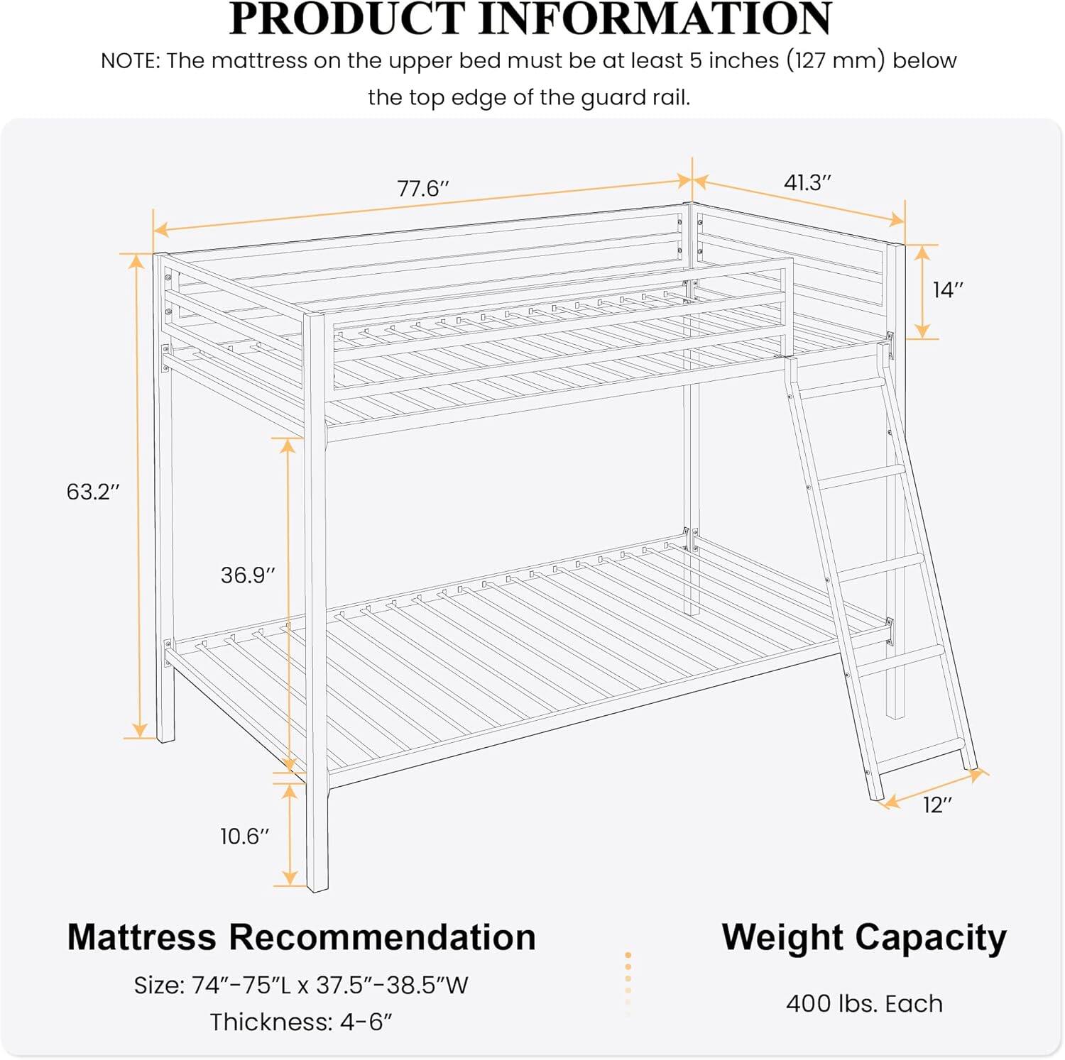 **PRODUCT INFORMATION**

**NOTE:** The mattress on the upper bed must be at least 5 inches (127 mm) below the top edge of the guard rail.

- **77.6"** (length)
- **41.3"** (width)
- **14"** (height)
- **63.2"** (height)
- **36.9"** (height)
- **10.6"** (height)
- **12"** (height)

**Mattress Recommendation**
- **Size:** 74"-75"L x 37.5"-38.5"W
- **Thickness:** 4-6"

**Weight Capacity**
- 400 lbs. Each