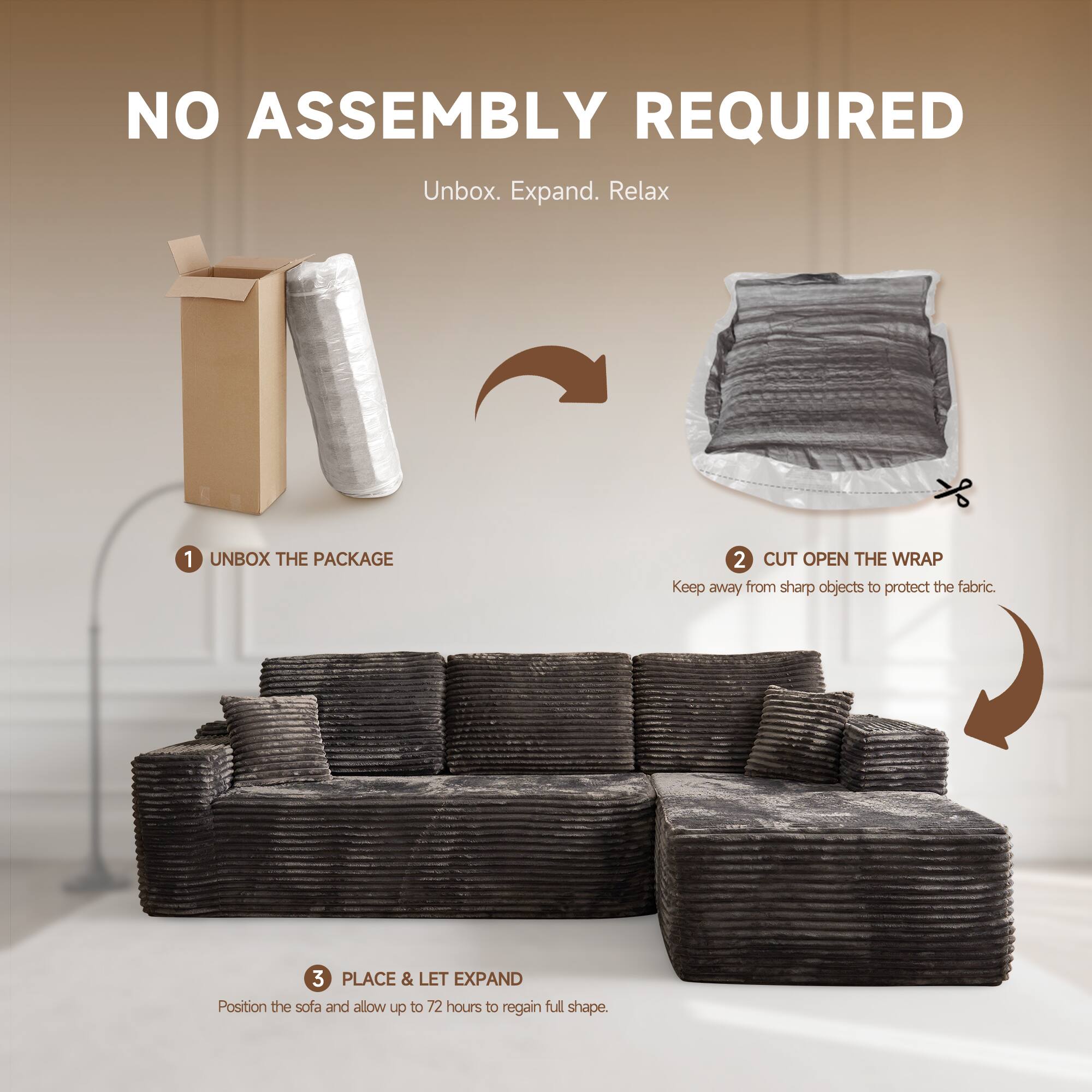NO ASSEMBLY REQUIRED  
Unbox. Expand. Relax  

1. UNBOX THE PACKAGE  
2. CUT OPEN THE WRAP  
   Keep away from sharp objects to protect the fabric.  
3. PLACE & LET EXPAND  
   Position the sofa and allow up to 72 hours to regain full shape.