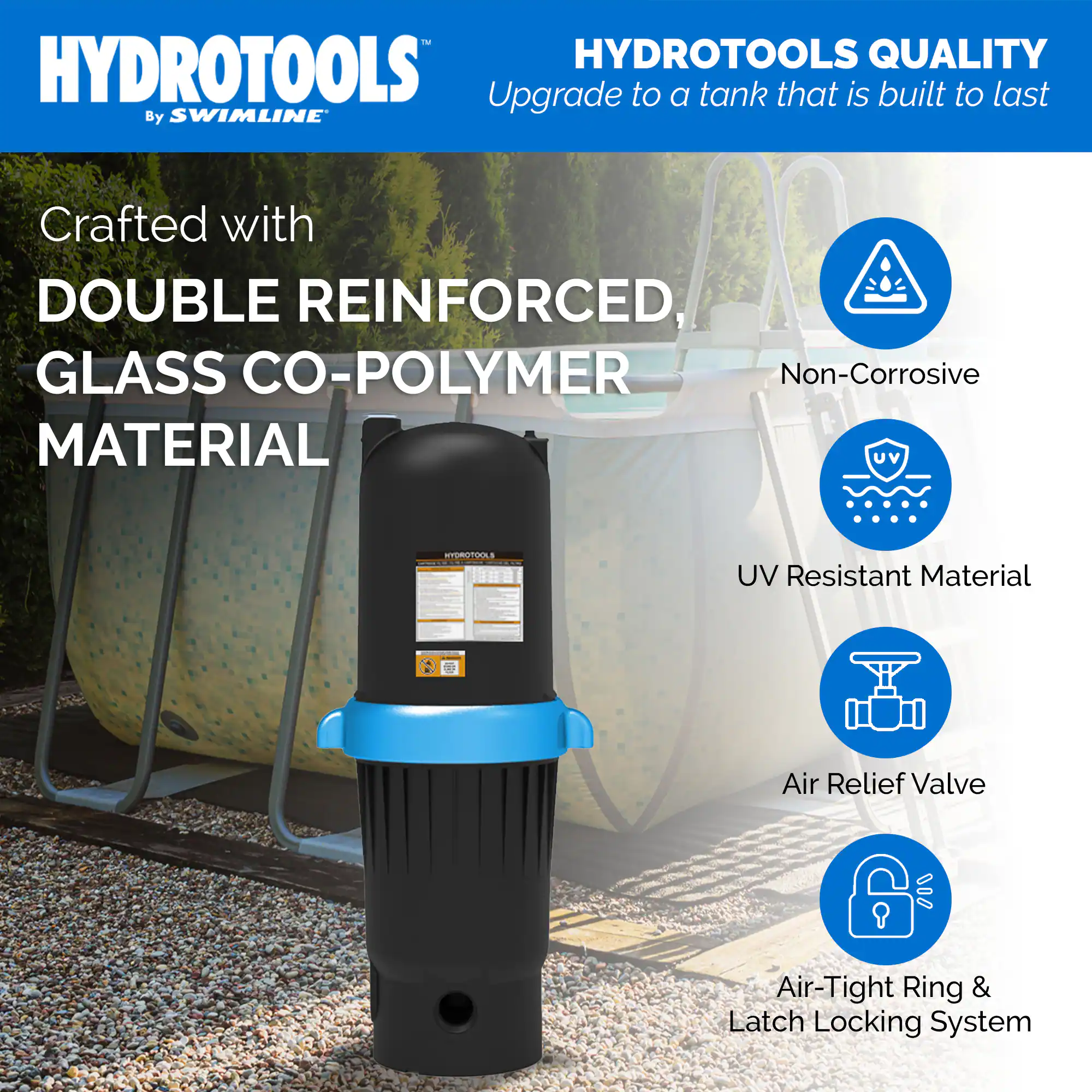 HYDROTOOLS  
By SWIMLINE

HYDROTOOLS QUALITY  
Upgrade to a tank that is built to last

Crafted with  
DOUBLE REINFORCED,  
GLASS CO-POLYMER  
MATERIAL

- Non-Corrosive
- UV Resistant Material
- Air Relief Valve
- Air-Tight Ring & Latch Locking System