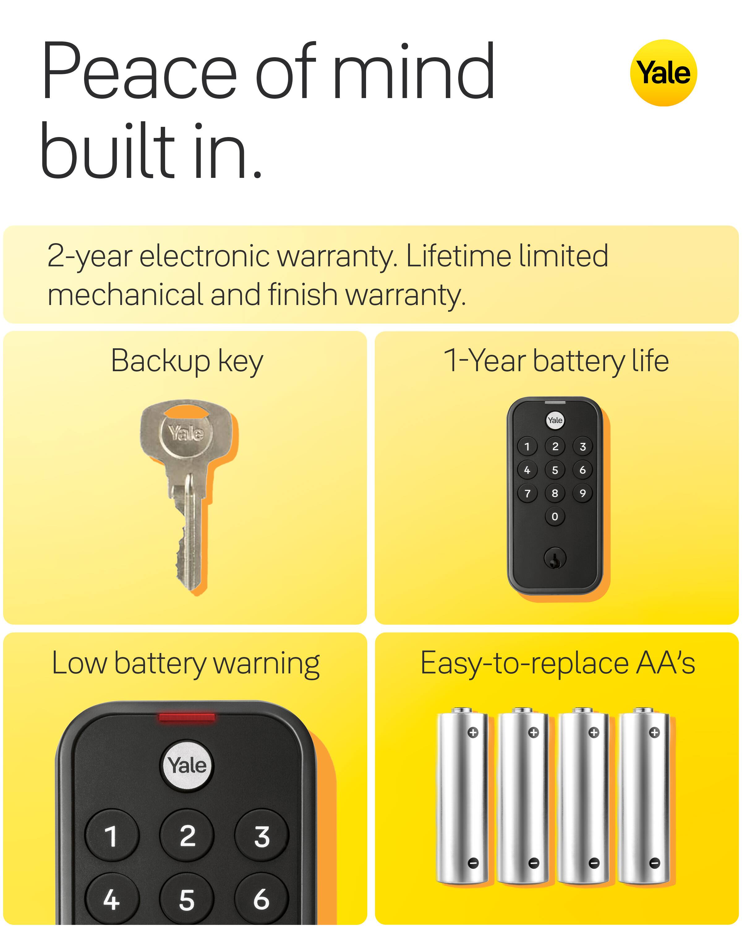 Peace of mind built in.

Yale

2-year electronic warranty. Lifetime limited mechanical and finish warranty.

Backup key

1-Year battery life

Low battery warning

Easy-to-replace AA's