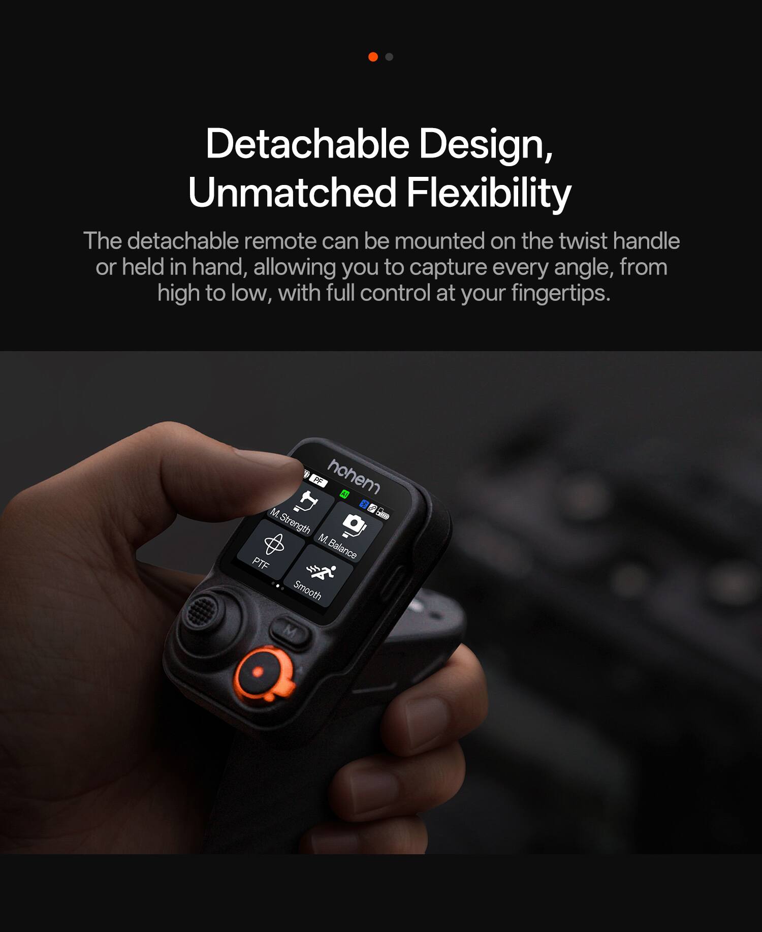 Detachable Design, Unmatched Flexibility

The detachable remote can be mounted on the twist handle or held in hand, allowing you to capture every angle, from high to low, with full control at your fingertips.

FF hohem M  
Strength M  
Balance PTF  
Smooth M