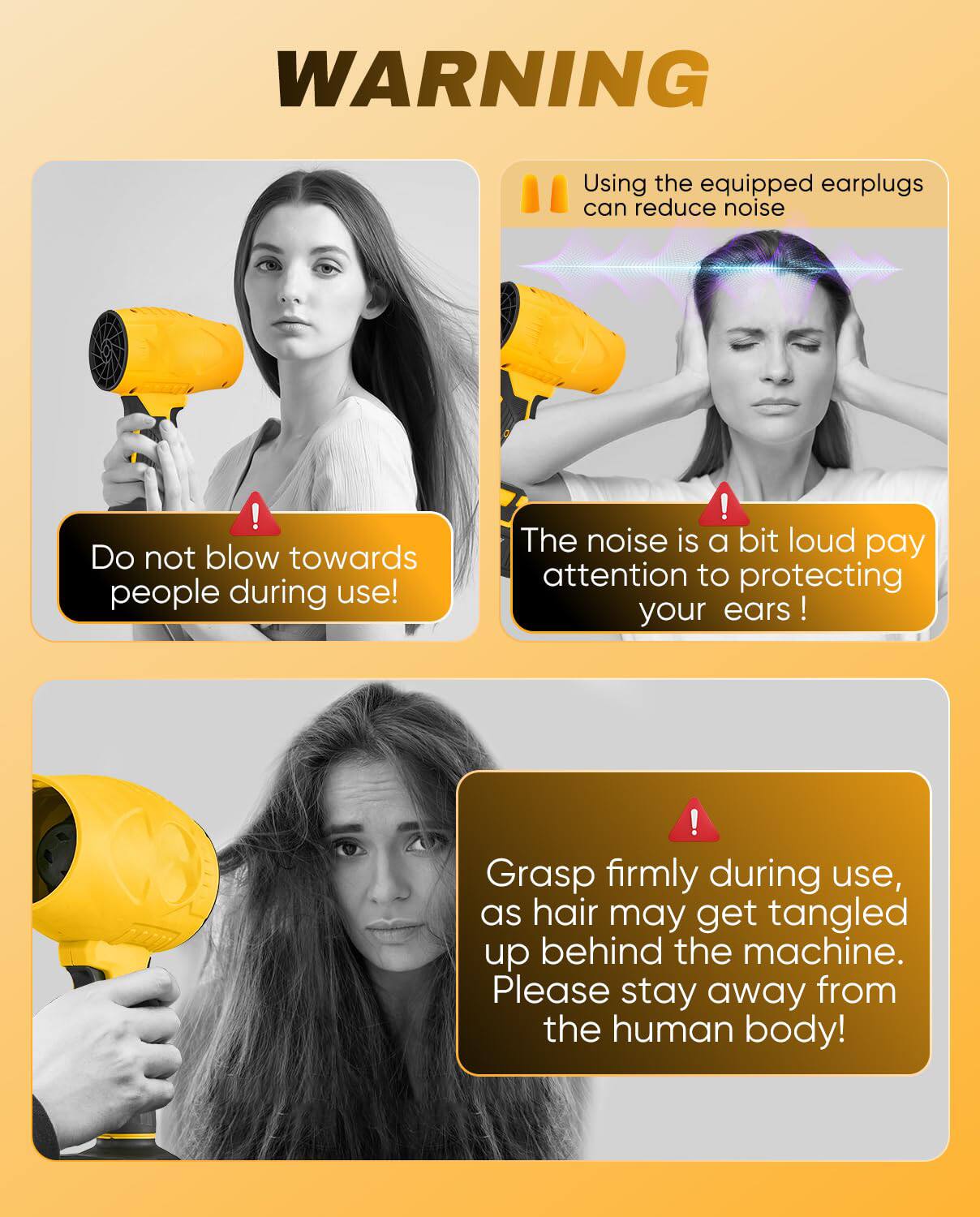 **WARNING**

- Using the equipped earplugs can reduce noise
- Do not blow towards people during use!
- The noise is a bit loud, pay attention to protecting your ears!
- Grasp firmly during use, as hair may get tangled up behind the machine. Please stay away from the human body!