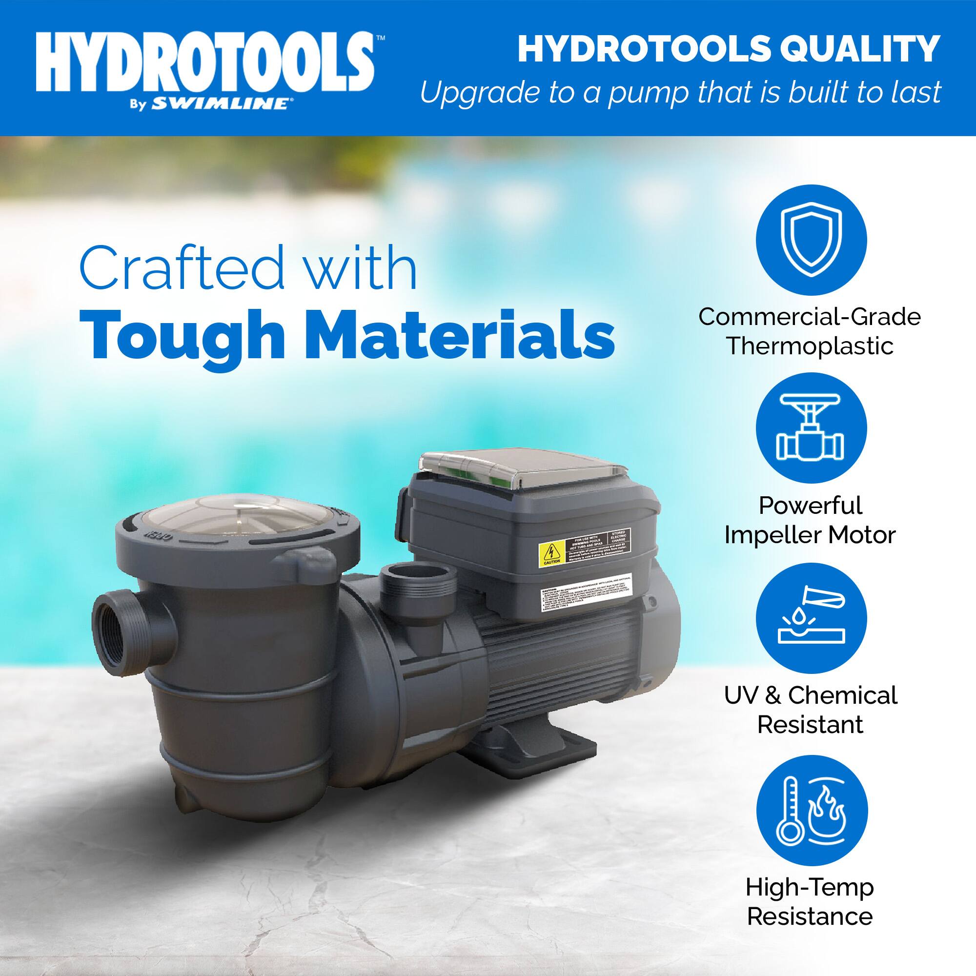 HYDROTOOLS  
By SWIMLINE  

HYDROTOOLS QUALITY  
Upgrade to a pump that is built to last  

Crafted with Tough Materials  

- Commercial-Grade Thermoplastic  
- Powerful Impeller Motor  
- UV & Chemical Resistant  
- High-Temp Resistance