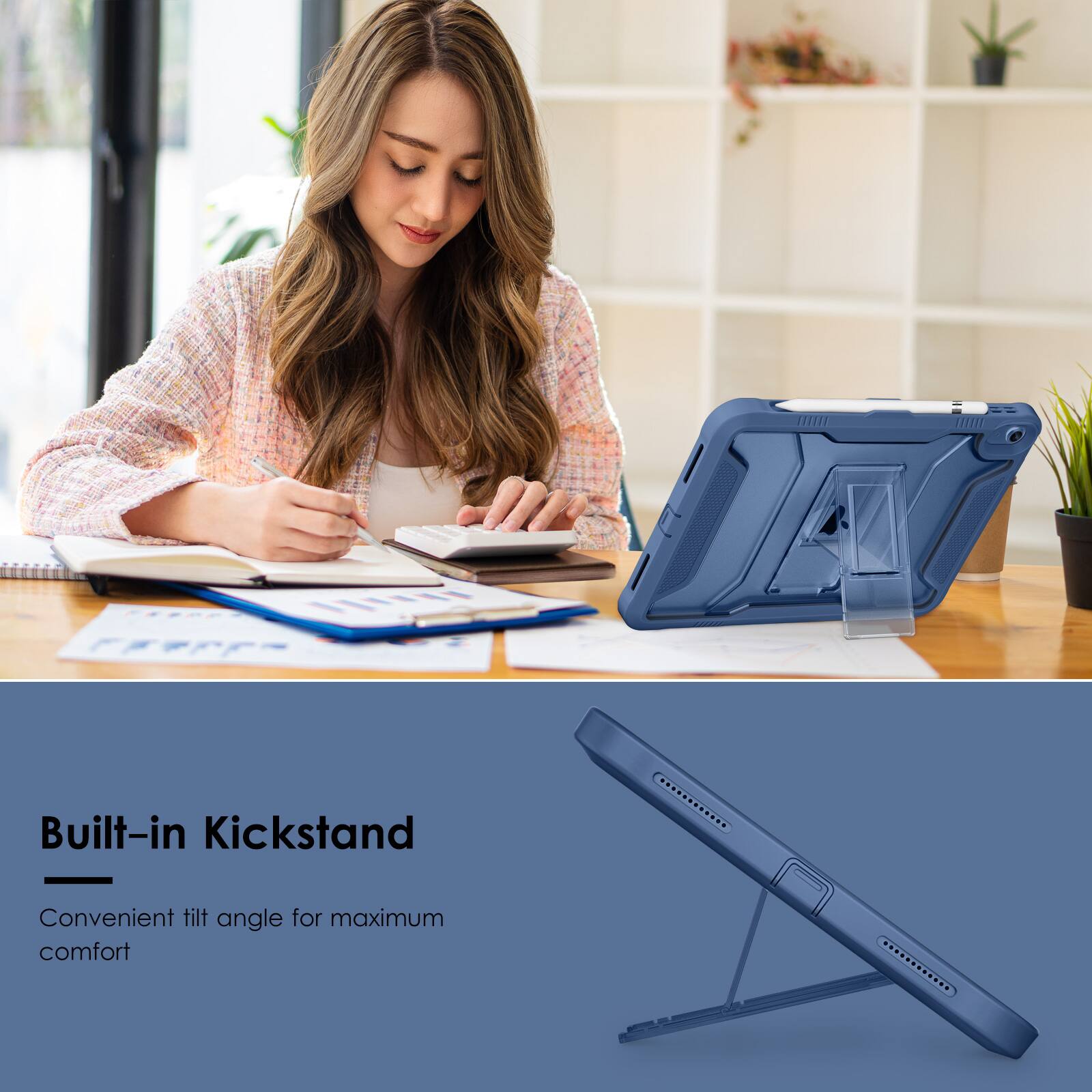 Built-in Kickstand  
Convenient tilt angle for maximum comfort