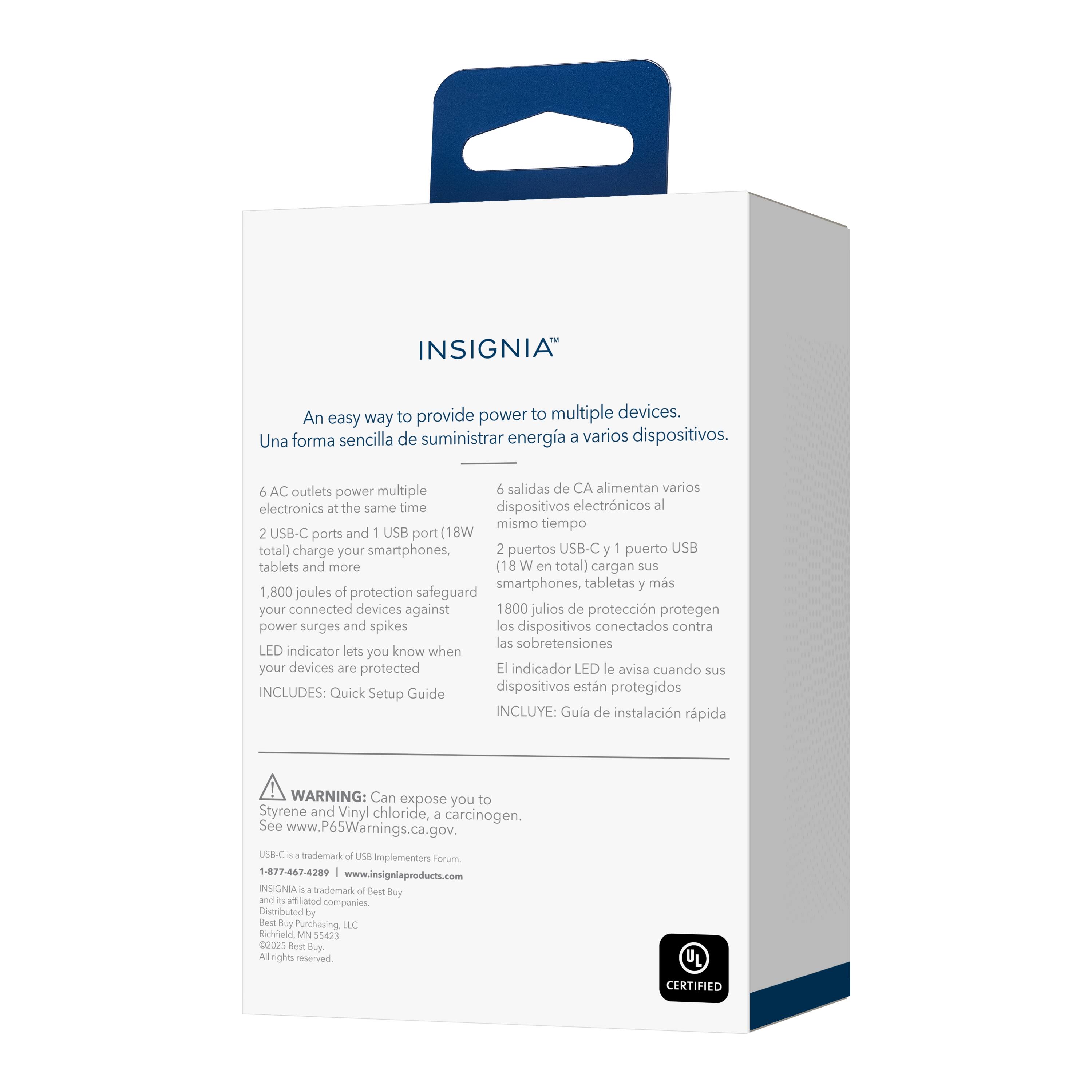 INSIGNIA™

An easy way to provide power to multiple devices.
Una forma sencilla de suministrar energía a varios dispositivos.

6 AC outlets power multiple electronics at the same time
6 salidas de CA alimentan varios dispositivos electrónicos al mismo tiempo

2 USB-C ports and 1 USB port (18W total) charge your smartphones, tablets and more
2 puertos USB-C y 1 puerto USB (18W en total) cargan sus smartphones, tabletas y más

1,800 joules of protection safeguard your connected devices against power surges and spikes
1800 julios de protección protegen los dispositivos conectados contra las sobretensiones

LED indicator lets you know when your devices are protected
El indicador LED le avisa cuando sus dispositivos están protegidos

INCLUDES: Quick Setup Guide
INCLUYE: Guía de instalación rápida

WARNING: Can expose you to Styrene and Vinyl chloride, a carcinogen. See www.P65Warnings.ca.gov.
ADVERTENCIA: Puede exponerlo a Estireno y Cloruro de vinilo, un carcinógeno. Consulte www.P65Warnings