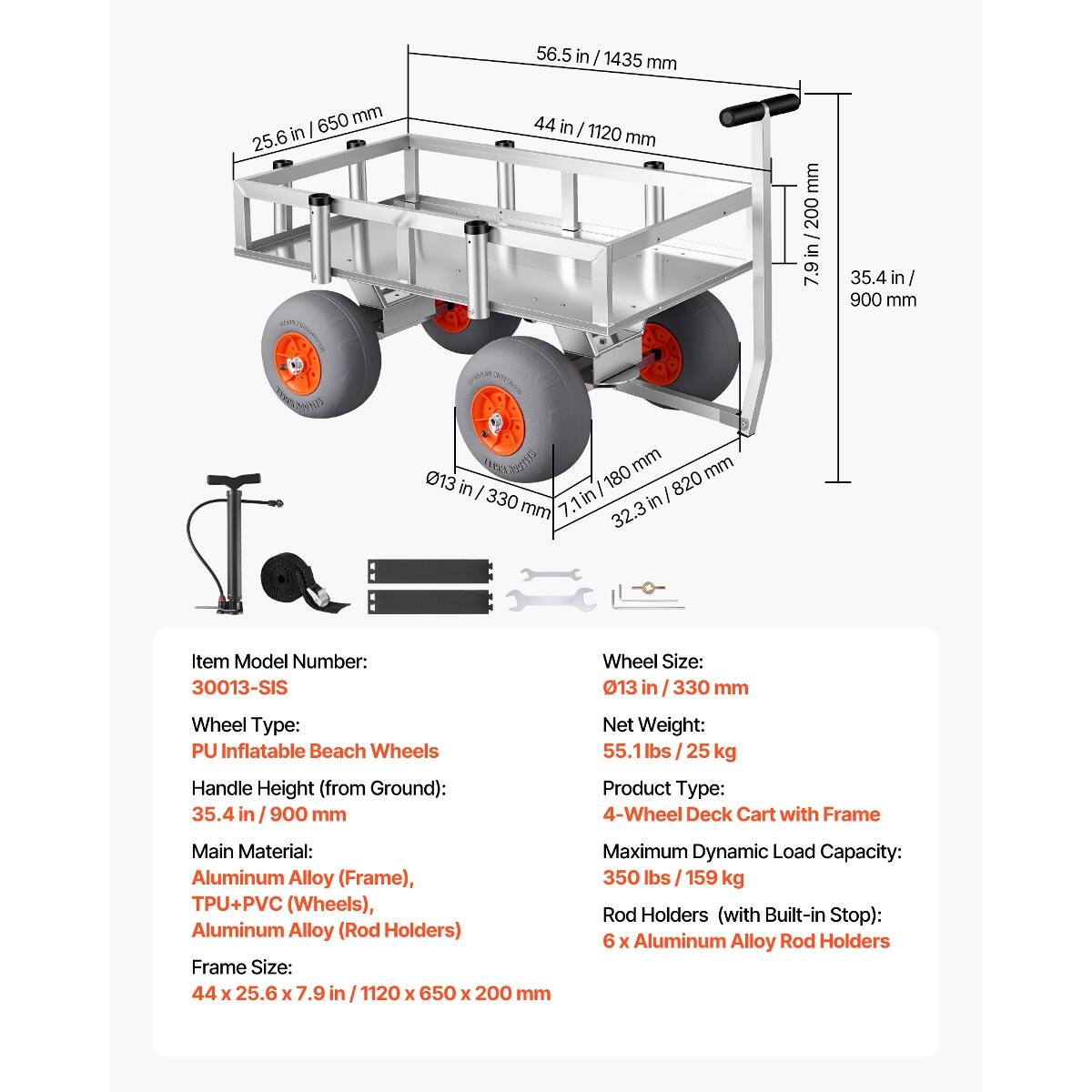 56.5 in / 1435 mm  
650 mm / 25.6 in  
44 in / 1120 mm  
7.9 in / 200 mm  
35.4 in / 900 mm  
013 in / 330 mm  
180 mm / 7.1 in / 32.3 in / 820 mm  

Item Model Number: 30013-SIS  
Wheel Size: 013 in / 330 mm  
Wheel Type: PU Inflatable Beach Wheels  
Handle Height (from Ground): 35.4 in / 900 mm  
Net Weight: 55.1 lbs / 25 kg  
Product Type: 4-Wheel Deck Cart with Frame  
Main Material: Aluminum Alloy (Frame), TPU+PVC (Wheels), Aluminum Alloy (Rod Holders)  
Frame Size: 44 x 25.6 x 7.9 in / 1120 x 650 x 200 mm  
Maximum Dynamic Load Capacity: 350 lbs / 159 kg  

