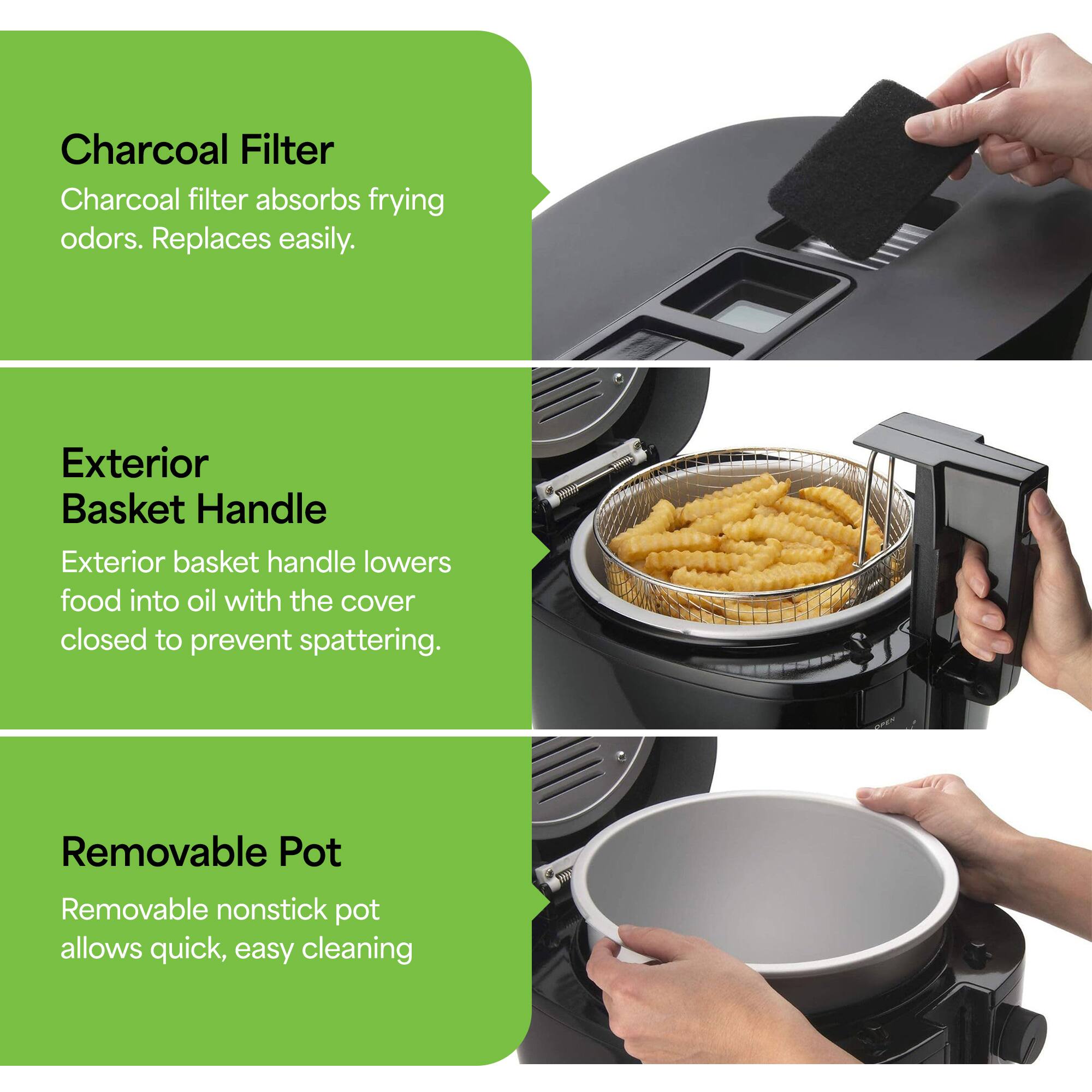 - Charcoal Filter: Charcoal filter absorbs frying odors. Replaces easily.
- Exterior Basket Handle: Exterior basket handle lowers food into oil with the cover closed to prevent spattering.
- Removable Pot: Removable nonstick pot allows quick, easy cleaning.