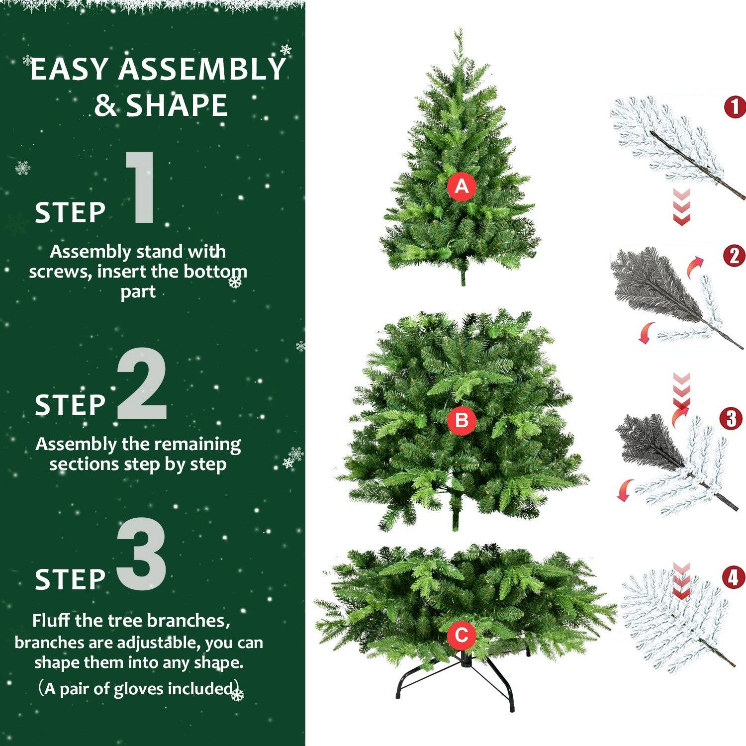 EASY ASSEMBLY & SHAPE

STEP 1  
Assembly stand with screws, insert the bottom part.

STEP 2  
Assembly the remaining sections step by step.

STEP 3  
Fluff the tree branches, branches are adjustable, you can shape them into any shape. (A pair of gloves included)