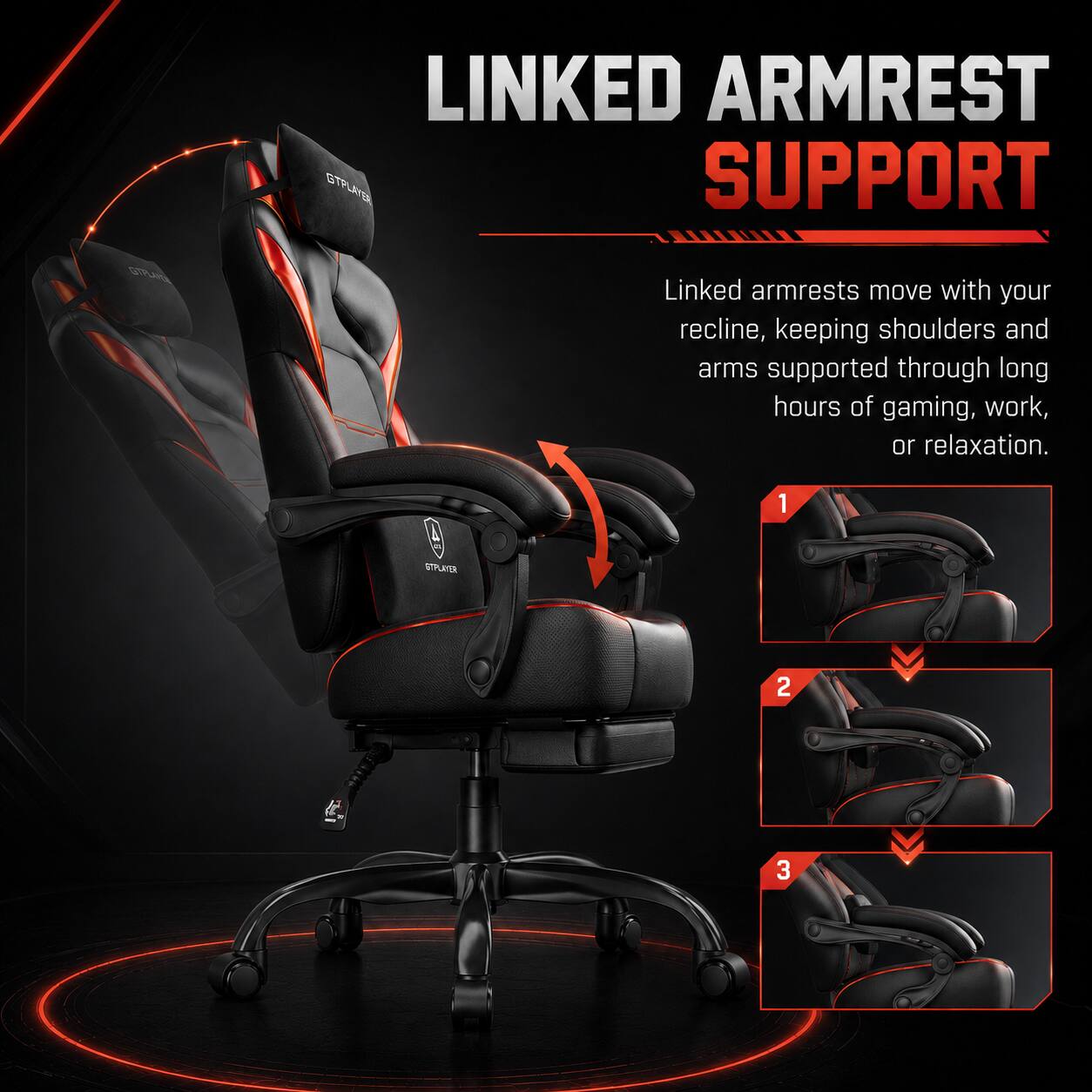 LINKED ARMREST SUPPORT

Linked armrests move with your recline, keeping shoulders and arms supported through long hours of gaming, work, or relaxation.

1
2
3