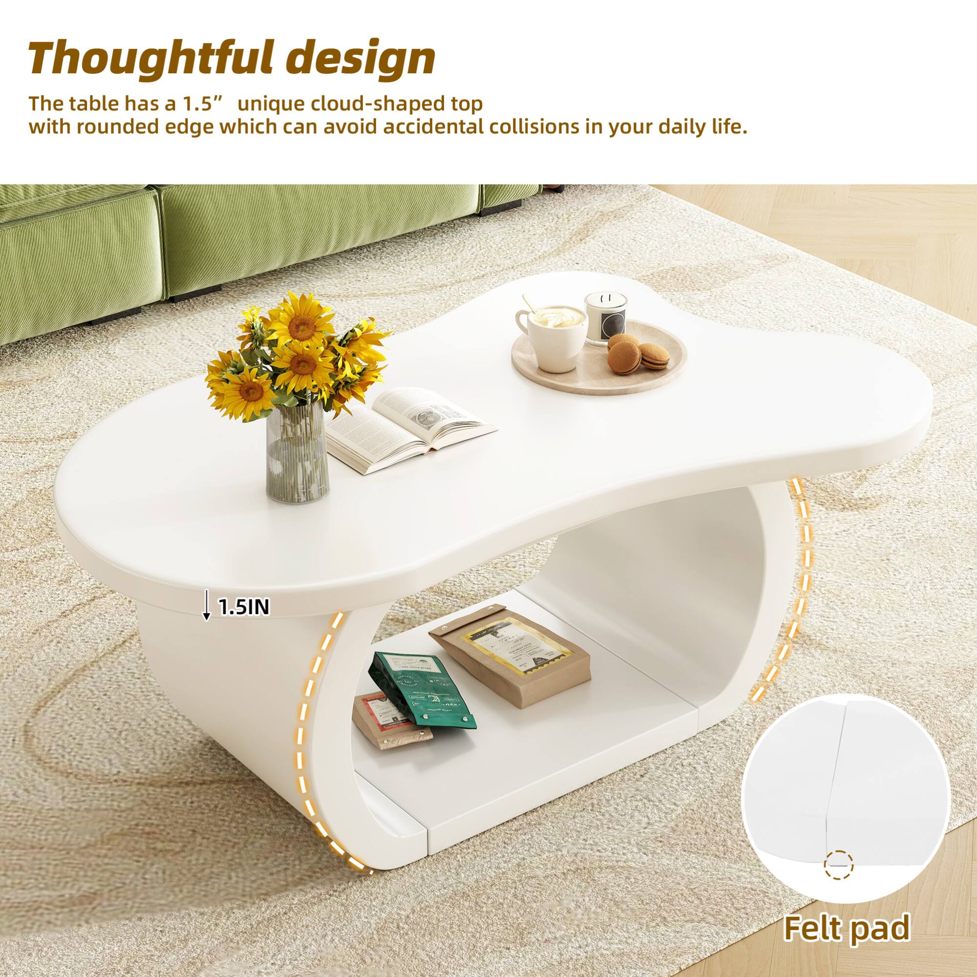 Thoughtful design

The table has a 1.5" unique cloud-shaped top with rounded edge which can avoid accidental collisions in your daily life.

1.5IN

Felt pad
