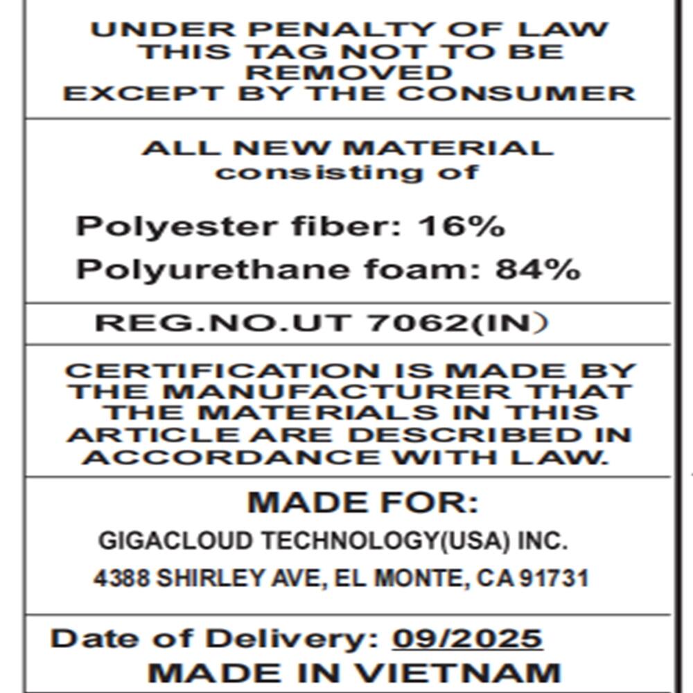 UNDER PENALTY OF LAW THIS TAG NOT TO BE REMOVED EXCEPT BY THE CONSUMER

ALL NEW MATERIAL consisting of
Polyester fiber: 16% Polyurethane foam: 84% REG.NO.UT 7062(IN)

CERTIFICATION IS MADE BY THE MANUFACTURER THAT THE MATERIALS IN THIS ARTICLE ARE DESCRIBED IN ACCORDANCE WITH LAW.

MADE FOR: GIGACLOUD TECHNOLOGY(USA) INC. 4388 SHIRLEY AVE, EL MONTE, CA91731

Date of Delivery: 09/2025 MADE IN VIETNAM
