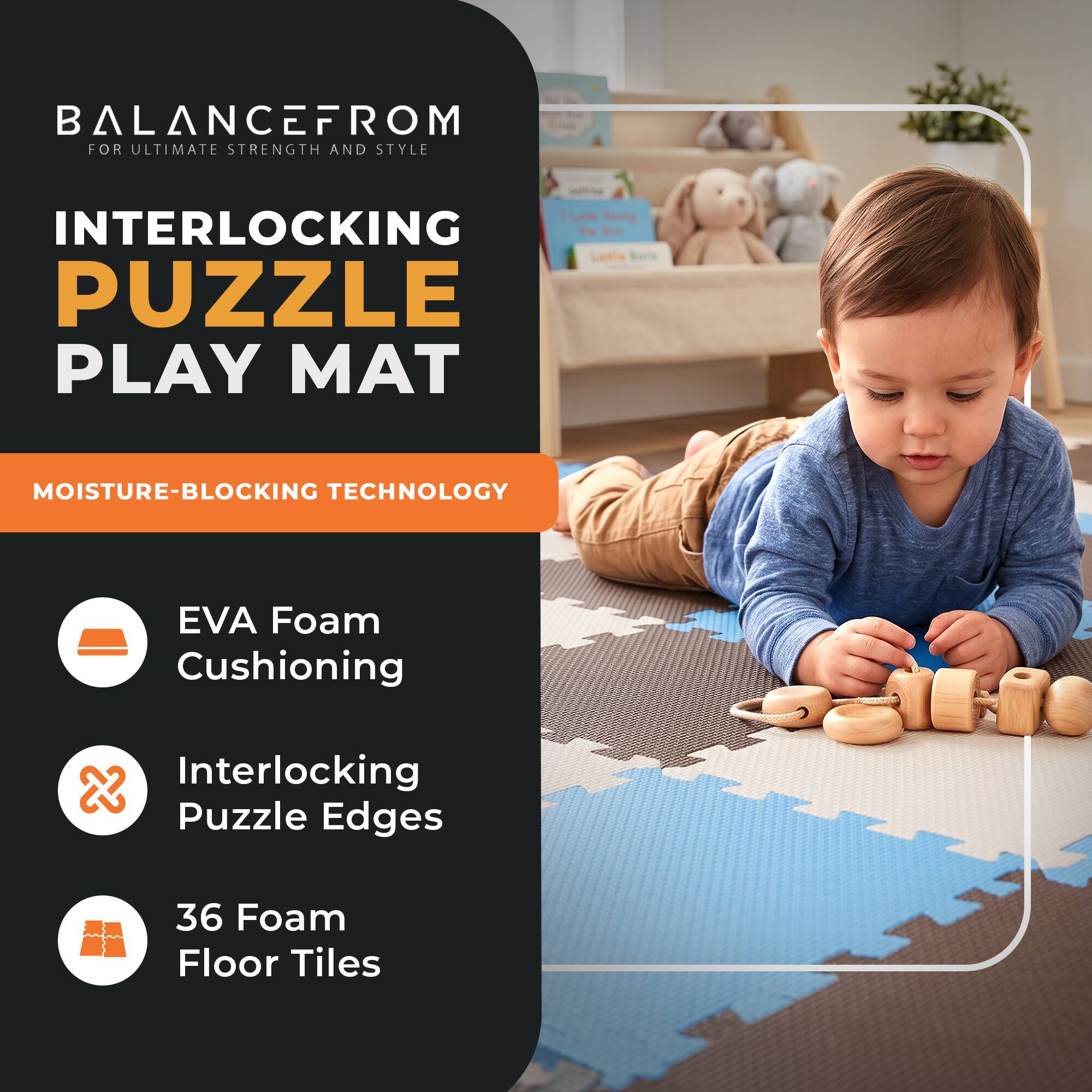 BALANCEFROM  
FOR ULTIMATE STRENGTH AND STYLE

INTERLOCKING PUZZLE PLAY MAT

MOISTURE-BLOCKING TECHNOLOGY

- EVA Foam Cushioning
- Interlocking Puzzle Edges
- 36 Foam Floor Tiles