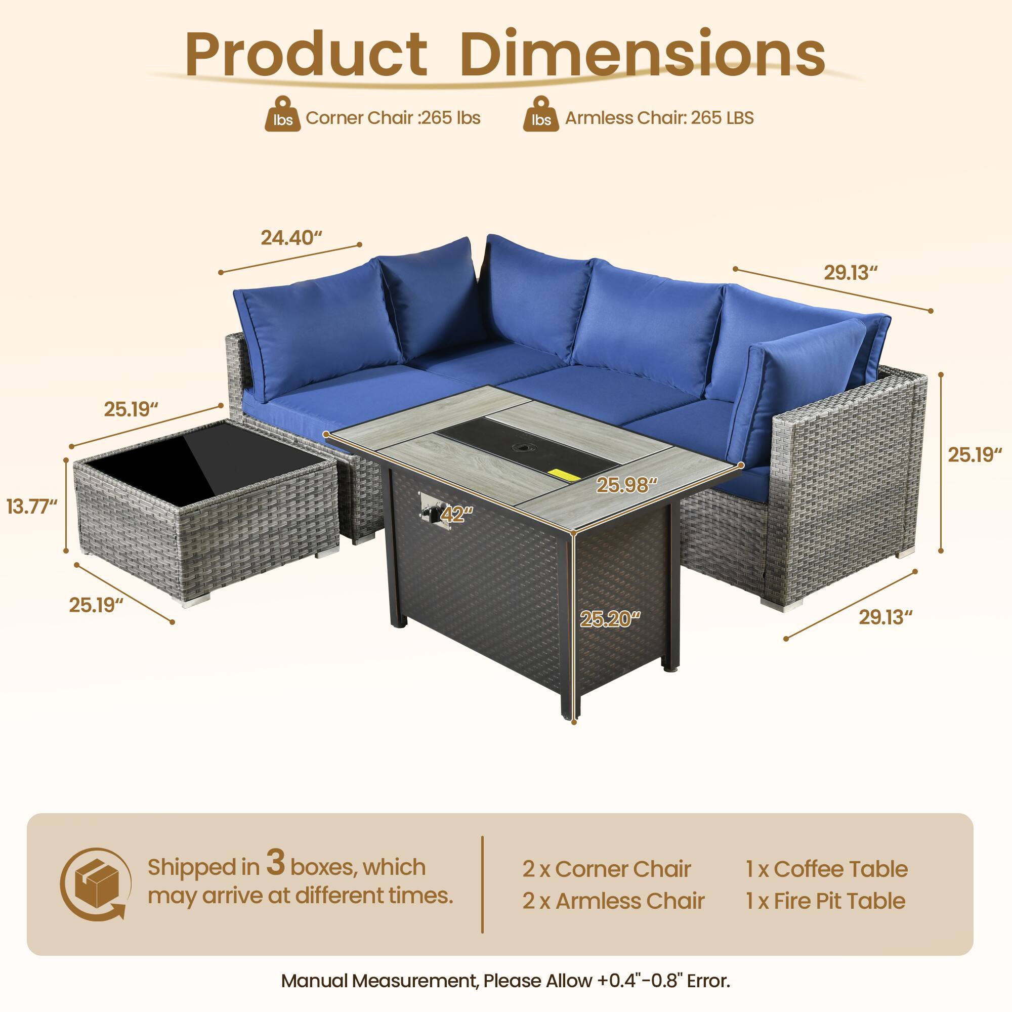**Product Dimensions**

- **Corner Chair:** 265 lbs
- **Armless Chair:** 265 LBS

**Dimensions:**
- Corner Chair: 24.40" x 29.13" x 25.19" x 13.77"
- Armless Chair: 25.98" x 25.19" x 25.20" x 29.13"
- Coffee Table: 25.19" x 25.19" x 25.20" x 29.13"

**Shipped in 3 boxes, which may arrive at different times.**

**Contents:**
- 2 x Corner Chair
- 2 x Armless Chair
- 1 x Coffee Table
- 1 x Fire Pit Table

**Note:** Manual Measurement, Please Allow +0.4"-0.8" Error.