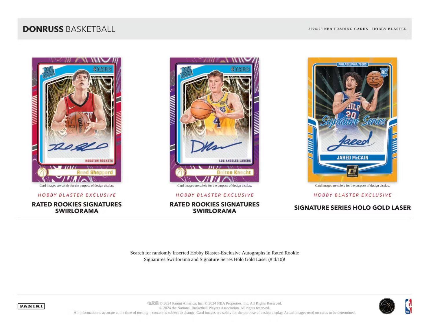 **DONRUSS BASKETBALL**

**2024-25 NBA TRADING CARDS • HOBBY BLASTER**

**HOBBY BLASTER EXCLUSIVE**

**RATED ROOKIES SIGNATURES SWIRLORAMA**

**HOBBY BLASTER EXCLUSIVE**

**RATED ROOKIES SIGNATURES SWIRLORAMA**

**HOBBY BLASTER EXCLUSIVE**

**SIGNATURE SERIES HOLO GOLD LASER**

**Card images are solely for the purpose of design display.**

**Search for randomly inserted Hobby Blaster-Exclusive Autographs in Rated Rookie Signatures Swirlorama and Signature Series Holo Gold Laser (#d/10)!**

**PANINI**

**© 2024 Panini America, Inc. © 2024 NBA Properties, Inc. All Rights Reserved. © 2024 the National Basketball Players Association. All rights reserved.**

**All information is accurate at the time of posting. Content is subject to change. Card images are solely for the purpose of design display. Actual images used on cards to be determined.**