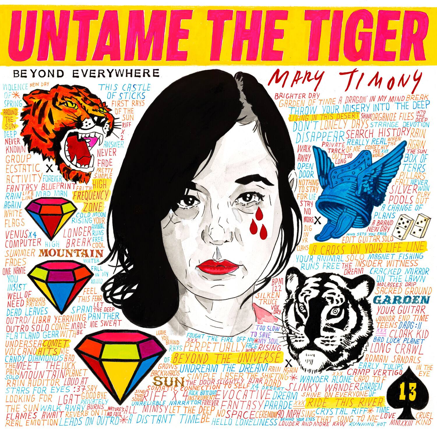 **UNTAME THE TIGER**

**BE YOND EVERYWHERE**

- VIOLENCE OF A NEW DAY
- THIS CASTLE OF STICKS
- BRIGHTER
- GARDEN OF TIME
- THROW YOUR MISERY INTO THE DEEP
- DON'T LONELY DAYS
- DISAPPEAR
- SEARCH HISTORY
- ANSWER
- PRIVATE
- REALLY
- KNOWN
- NEVER
- FADE
- ECSTATIC
- ACTIVITY
- FANTASY
- RAIN
- AGAIN
- WHITE
- FLAGS
- VENUSX4
- COMPUTER
- SUMMER
- MOUNTAIN
- FADES
- ONE NAME
- INSIST
- NEED FRIENDS
- DEAD LEAVES
- OUTRO
- LIBRA
- SOLO
- COME
- MADE
- TEENS
- DRDG:11
- OUTRO
- FLATLAND
- CLOAK
- KID
- MY PLANET
- RISING
- CRAWL
- VOLCANO
- HIT
- CANDY
- DIAMONDS
- BEYOND THE UNIVERSE
- ROMAN SANDALS
- MEET THE LUCK
- UNDREAM
- THE DREAM
- EARLY
- TULIPS
- BACKWARD

**Mary Timony**

- BRIGHTER
- GARDEN OF TIME
- A DRAGON IN MY MIND
- THROW YOUR MISERY INTO THE DEEP
- LIVING IN THIS DESERT
- ORGANIZE FILES
- STRANGE DEVOTION
- DISAPPEAR
- SEARCH HISTORY
- ANSWER
- PRIVATE
- REALLY
- KNOWN
- NEVER
- FADE
- ECSTATIC
- ACTIVITY
- FANTASY
- RAIN
- AGAIN
- WHITE
- FLAGS
- VENUSX4
- COMPUTER
- SUMMER
- MOUNTAIN
- FADES
- ONE NAME
- INSIST
- NEED FRIENDS
- DEAD LEAVES
- OUTRO
- LIBRA
- SOLO
- COME
- MADE
- TEENS
- DRDG:11
- OUTRO
- FLATLAND
- CLOAK
- KID
- MY PLANET
- RISING
- CRAWL
- VOLCANO
- HIT
