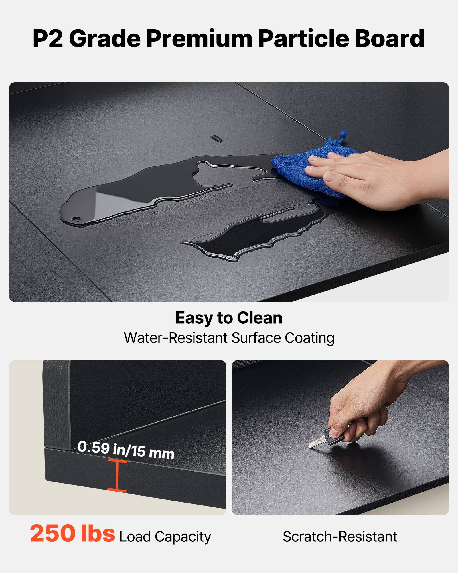 P2 Grade Premium Particle Board

- Easy to Clean
  - Water-Resistant Surface Coating

- 0.59 in/15 mm

- 250 lbs Load Capacity

- Scratch-Resistant